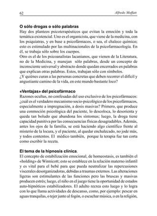 Alfredo Moffatt62
O sólo drogas o sólo palabras
Hay dos planteos psicoterapéuticos que evitan la emoción y toda la
temática existencial. Uno es el organicista, que viene de la medicina, con
los psiquiatras, y en base a psicofármacos, o sea, el chaleco químico;
esto es estimulado por las multinacionales de la psicofarmacología. En
él, se trabaja sólo sobre los cuerpos.
Otro es el de los psicoanalistas lacanianos, que vienen de la Literatura,
no de la Medicina, y manejan sólo palabras, desde un concepto de
inconsciente universal y abstracto donde quedan encerrados en palabras
que explican otras palabras. Estos, trabajan sólo con símbolos.
¿Y quiénes curan a las personas concretas que deben recorrer el difícil y
angustiante camino de la vida, en este mundo bastante loco?
«Ventajas» del psicofármaco
Razones ocultas, no confesadas del uso exclusivo de los psicofármacos:
¿cuál es el verdadero mecanismo socio-psicológico de los psicofármacos,
especialmente a impregnación, a dosis masivas? Primero, que produce
una conmoción psicológica del paciente, lo descoloca, lo desorienta y
queda tan boludo que abandona los síntomas; luego, la droga tiene
capacidad punitiva por las consecuencias físicas desagradables.Además,
antes los ojos de la familia, se está haciendo algo científico frente al
misterio de la locura, y el paciente, al quedar enchalecado, no jode más,
y todos contentos. El médico también, porque la terapia fue tan corta
como escribir la receta.
El tema de la hipnosis clínica.
El concepto de estabilización emocional, de homeostasis, es también el
«holding» de Winnicott; esto se establece en la relación materno infantil
y es vital para el bebé para que pueda neutralizar las repercusiones
viscerales desorganizadoras, debidas a traumas externos. Las alteraciones
ligeras son estimulantes de las funciones pero las bruscas y masivas
producen estrés; luego, el niño en el juego tiene la oportunidad de estados
auto-hipnóticos estabilizadores. El adulto recrea esto luego y lo logra
con lo que llama actividades de descanso, como, por ejemplo: pescar en
aguas tranquilas, o tejer junto al fogón, o escuchar música, o en la religión,
 