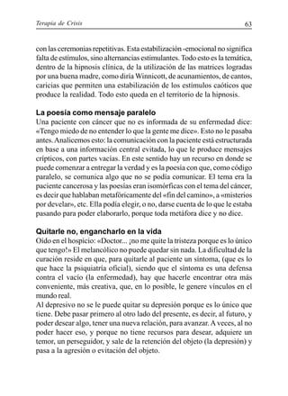 Terapia de Crisis 63
con las ceremonias repetitivas. Esta estabilización -emocional no significa
falta de estímulos, sino alternancias estimulantes. Todo esto es la temática,
dentro de la hipnosis clínica, de la utilización de las matrices logradas
por una buena madre, como diría Winnicott, de acunamientos, de cantos,
caricias que permiten una estabilización de los estímulos caóticos que
produce la realidad. Todo esto queda en el territorio de la hipnosis.
La poesía como mensaje paralelo
Una paciente con cáncer que no es informada de su enfermedad dice:
«Tengo miedo de no entender lo que la gente me dice». Esto no le pasaba
antes.Analicemos esto: la comunicación con la paciente está estructurada
en base a una información central evitada, lo que le produce mensajes
crípticos, con partes vacías. En este sentido hay un recurso en donde se
puede comenzar a entregar la verdad y es la poesía con que, como código
paralelo, se comunica algo que no se podía comunicar. El tema era la
paciente cancerosa y las poesías eran isomórficas con el tema del cáncer,
es decir que hablaban metafóricamente del «fin del camino», a «misterios
por develar», etc. Ella podía elegir, o no, darse cuenta de lo que le estaba
pasando para poder elaborarlo, porque toda metáfora dice y no dice.
Quitarle no, engancharlo en la vida
Oído en el hospicio: «Doctor... ¡no me quite la tristeza porque es lo único
que tengo!» El melancólico no puede quedar sin nada. La dificultad de la
curación reside en que, para quitarle al paciente un síntoma, (que es lo
que hace la psiquiatría oficial), siendo que el síntoma es una defensa
contra el vacío (la enfermedad), hay que hacerle encontrar otra más
conveniente, más creativa, que, en lo posible, le genere vínculos en el
mundo real.
Al depresivo no se le puede quitar su depresión porque es lo único que
tiene. Debe pasar primero al otro lado del presente, es decir, al futuro, y
poder desear algo, tener una nueva relación, para avanzar.Aveces, al no
poder hacer eso, y porque no tiene recursos para desear, adquiere un
temor, un perseguidor, y sale de la retención del objeto (la depresión) y
pasa a la agresión o evitación del objeto.
 