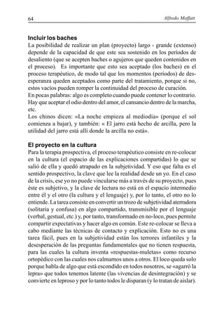Alfredo Moffatt64
Incluir los baches
La posibilidad de realizar un plan (proyecto) largo - grande (extenso)
depende de la capacidad de que este sea sostenido en los períodos de
desaliento (que se acepten baches o agujeros que queden contenidos en
el proceso). Es importante que esto sea aceptado (los baches) en el
proceso terapéutico, de modo tal que los momentos (períodos) de des-
esperanza queden aceptados como parte del tratamiento, porque si no,
estos vacíos pueden romper la continuidad del proceso de curación.
En pocas palabras: algo es completo cuando puede contener lo contrario.
Hay que aceptar el odio dentro del amor, el cansancio dentro de la marcha,
etc.
Los chinos dicen: «La noche empieza al mediodía» (porque el sol
comienza a bajar), y también: « El jarro está hecho de arcilla, pero la
utilidad del jarro está allí donde la arcilla no está».
El proyecto en la cultura
Para la terapia prospectiva, el proceso terapéutico consiste en re-colocar
en la cultura (el espacio de las explicaciones compartidas) lo que se
salió de ella y quedó atrapado en la subjetividad. Y eso que falta es el
sentido prospectivo, la clave que lee la realidad desde un yo. En el caso
de la crisis, ese yo no puede vincularse más a través de su proyecto, pues
éste es subjetivo, y la clave de lectura no está en el espacio intermedio
entre él y el otro (la cultura y el lenguaje) y, por lo tanto, el otro no lo
entiende. La tarea consiste en convertir un trozo de subjetividad aterradora
(solitaria y confusa) en algo compartido, transmisible por el lenguaje
(verbal, gestual, etc.) y, por tanto, transformado en no-loco, pues permite
compartir expectativas y hacer algo en común. Este re-colocar se lleva a
cabo mediante las técnicas de contacto y explicación. Esto no es una
tarea fácil, pues en la subjetividad están los terrores infantiles y la
desesperación de las preguntas fundamentales que no tienen respuesta,
para las cuales la cultura inventa «respuestas-muletas» como recurso
ortopédico con las cuales nos calmarnos unos a otros. El loco queda solo
porque habla de algo que está escondido en todos nosotros, se «agarró la
lepra» que todos tenemos latente (las vivencias de desintegración) y se
convierte en leproso y por lo tanto todos le disparan (y lo tratan de aislar).
 