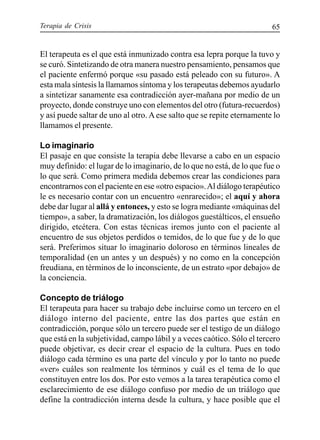 Terapia de Crisis 65
El terapeuta es el que está inmunizado contra esa lepra porque la tuvo y
se curó. Sintetizando de otra manera nuestro pensamiento, pensamos que
el paciente enfermó porque «su pasado está peleado con su futuro». A
esta mala síntesis la llamamos síntoma y los terapeutas debemos ayudarlo
a sintetizar sanamente esa contradicción ayer-mañana por medio de un
proyecto, donde construye uno con elementos del otro (futura-recuerdos)
y así puede saltar de uno al otro. Aese salto que se repite eternamente lo
llamamos el presente.
Lo imaginario
El pasaje en que consiste la terapia debe llevarse a cabo en un espacio
muy definido: el lugar de lo imaginario, de lo que no está, de lo que fue o
lo que será. Como primera medida debemos crear las condiciones para
encontrarnos con el paciente en ese «otro espacio».Al diálogo terapéutico
le es necesario contar con un encuentro «enrarecido»; el aquí y ahora
debe dar lugar al allá y entonces, y esto se logra mediante «máquinas del
tiempo», a saber, la dramatización, los diálogos guestálticos, el ensueño
dirigido, etcétera. Con estas técnicas iremos junto con el paciente al
encuentro de sus objetos perdidos o temidos, de lo que fue y de lo que
será. Preferimos situar lo imaginario doloroso en términos lineales de
temporalidad (en un antes y un después) y no como en la concepción
freudiana, en términos de lo inconsciente, de un estrato «por debajo» de
la conciencia.
Concepto de triálogo
El terapeuta para hacer su trabajo debe incluirse como un tercero en el
diálogo interno del paciente, entre las dos partes que están en
contradicción, porque sólo un tercero puede ser el testigo de un diálogo
que está en la subjetividad, campo lábil y a veces caótico. Sólo el tercero
puede objetivar, es decir crear el espacio de la cultura. Pues en todo
diálogo cada término es una parte del vínculo y por lo tanto no puede
«ver» cuáles son realmente los términos y cuál es el tema de lo que
constituyen entre los dos. Por esto vemos a la tarea terapéutica como el
esclarecimiento de ese diálogo confuso por medio de un triálogo que
define la contradicción interna desde la cultura, y hace posible que el
 