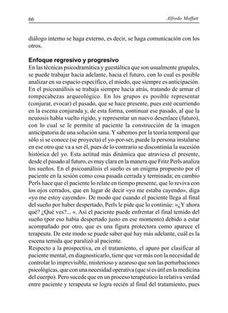 Alfredo Moffatt66
diálogo interno se haga externo, es decir, se haga comunicación con los
otros.
Enfoque regresivo y progresivo
En las técnicas psicodramática y guestáltica que son usualmente grupales,
se puede trabajar hacia adelante, hacia el futuro, con lo cual es posible
analizar en su espacio específico, el miedo, que siempre es anticipación.
En el psicoanálisis se trabaja siempre hacia atrás, tratando de armar el
rompecabezas arqueológico. En los grupos es posible representar
(conjurar, evocar) el pasado, que se hace presente, pues esté ocurriendo
en la escena conjurada y, de esta forma, continuar ese pasado, al que la
neurosis había vuelto rígido, y representar un nuevo desenlace (futuro),
con lo cual se le permite al paciente la construcción de la imagen
anticipatoria de una solución sana. Ysabemos por la teoría temporal que
sólo si se conoce (se proyecta) el yo-por-ser, puede la persona instalarse
en ese otro que va a ser él, pues de lo contrario se discontinúa la sucesión
histórica del yo. Esta actitud más dinámica que atraviesa el presente,
desde el pasado al futuro, es muy clara en la manera que Fritz Perls analiza
los sueños. En el psicoanálisis el sueño es un enigma propuesto por el
paciente en la sesión como cosa pasada cerrada y terminada; en cambio
Perls hace que el paciente lo relate en tiempo presente, que lo reviva con
los ojos cerrados, que en lugar de decir «yo me estaba cayendo», diga
«yo me estoy cayendo». De modo que cuando el paciente llega al final
del sueño por haber despertado, Perls le pide que lo continúe: «¿Y ahora
qué? ¿Qué ves?... «. Así el paciente puede enfrentar el final temido del
sueño (por eso había despertado justo en ese momento) debido a estar
acompañado por otro, que es una figura protectora como aparece el
terapeuta. De este modo se puede saber qué hay más adelante, cuál es la
escena temida que paralizó al paciente.
Respecto a la prospectiva, en el tratamiento, el apuro por clasificar al
paciente mental, en diagnosticarlo, tiene que ver más con la necesidad de
controlar lo imprevisible, misterioso y azaroso que son las perturbaciones
psicológicas, que con una necesidad operativa (que sí es útil en la medicina
del cuerpo). Pero sucede que en un proceso terapéutico la relativa verdad
entre paciente y terapeuta se logra recién al final del tratamiento, pues
 