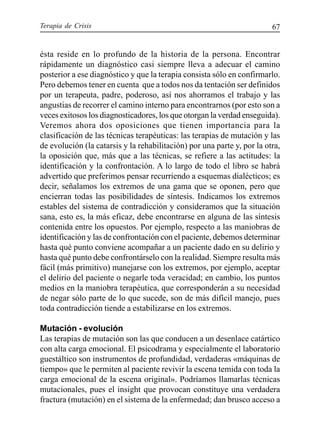 Terapia de Crisis 67
ésta reside en lo profundo de la historia de la persona. Encontrar
rápidamente un diagnóstico casi siempre lleva a adecuar el camino
posterior a ese diagnóstico y que la terapia consista sólo en confirmarlo.
Pero debemos tener en cuenta que a todos nos da tentación ser definidos
por un terapeuta, padre, poderoso, así nos ahorramos el trabajo y las
angustias de recorrer el camino interno para encontrarnos (por esto son a
veces exitosos los diagnosticadores, los que otorgan la verdad enseguida).
Veremos ahora dos oposiciones que tienen importancia para la
clasificación de las técnicas terapéuticas: las terapias de mutación y las
de evolución (la catarsis y la rehabilitación) por una parte y, por la otra,
la oposición que, más que a las técnicas, se refiere a las actitudes: la
identificación y la confrontación. A lo largo de todo el libro se habrá
advertido que preferimos pensar recurriendo a esquemas dialécticos; es
decir, señalamos los extremos de una gama que se oponen, pero que
encierran todas las posibilidades de síntesis. Indicamos los extremos
estables del sistema de contradicción y consideramos que la situación
sana, esto es, la más eficaz, debe encontrarse en alguna de las síntesis
contenida entre los opuestos. Por ejemplo, respecto a las maniobras de
identificación y las de confrontación con el paciente, debemos determinar
hasta qué punto conviene acompañar a un paciente dado en su delirio y
hasta qué punto debe confrontárselo con la realidad. Siempre resulta más
fácil (más primitivo) manejarse con los extremos, por ejemplo, aceptar
el delirio del paciente o negarle toda veracidad; en cambio, los puntos
medios en la maniobra terapéutica, que corresponderán a su necesidad
de negar sólo parte de lo que sucede, son de más difícil manejo, pues
toda contradicción tiende a estabilizarse en los extremos.
Mutación - evolución
Las terapias de mutación son las que conducen a un desenlace catártico
con alta carga emocional. El psicodrama y especialmente el laboratorio
guestáltico son instrumentos de profundidad, verdaderas «máquinas de
tiempo» que le permiten al paciente revivir la escena temida con toda la
carga emocional de la escena original». Podríamos llamarlas técnicas
mutacionales, pues el insight que provocan constituye una verdadera
fractura (mutación) en el sistema de la enfermedad; dan brusco acceso a
 