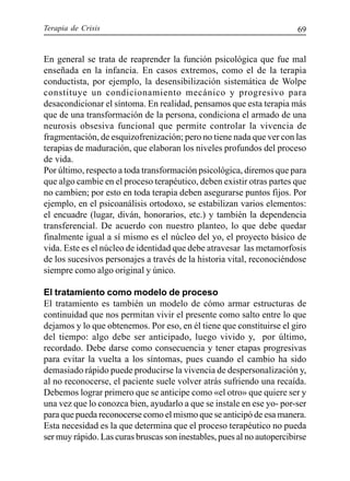 Terapia de Crisis 69
En general se trata de reaprender la función psicológica que fue mal
enseñada en la infancia. En casos extremos, como el de la terapia
conductista, por ejemplo, la desensibilización sistemática de Wolpe
constituye un condicionamiento mecánico y progresivo para
desacondicionar el síntoma. En realidad, pensamos que esta terapia más
que de una transformación de la persona, condiciona el armado de una
neurosis obsesiva funcional que permite controlar la vivencia de
fragmentación, de esquizofrenización; pero no tiene nada que ver con las
terapias de maduración, que elaboran los niveles profundos del proceso
de vida.
Por último, respecto a toda transformación psicológica, diremos que para
que algo cambie en el proceso terapéutico, deben existir otras partes que
no cambien; por esto en toda terapia deben asegurarse puntos fijos. Por
ejemplo, en el psicoanálisis ortodoxo, se estabilizan varios elementos:
el encuadre (lugar, diván, honorarios, etc.) y también la dependencia
transferencial. De acuerdo con nuestro planteo, lo que debe quedar
finalmente igual a sí mismo es el núcleo del yo, el proyecto básico de
vida. Este es el núcleo de identidad que debe atravesar las metamorfosis
de los sucesivos personajes a través de la historia vital, reconociéndose
siempre como algo original y único.
El tratamiento como modelo de proceso
El tratamiento es también un modelo de cómo armar estructuras de
continuidad que nos permitan vivir el presente como salto entre lo que
dejamos y lo que obtenemos. Por eso, en él tiene que constituirse el giro
del tiempo: algo debe ser anticipado, luego vivido y, por último,
recordado. Debe darse como consecuencia y tener etapas progresivas
para evitar la vuelta a los síntomas, pues cuando el cambio ha sido
demasiado rápido puede producirse la vivencia de despersonalización y,
al no reconocerse, el paciente suele volver atrás sufriendo una recaída.
Debemos lograr primero que se anticipe como «el otro» que quiere ser y
una vez que lo conozca bien, ayudarlo a que se instale en ese yo- por-ser
para que pueda reconocerse como el mismo que se anticipó de esa manera.
Esta necesidad es la que determina que el proceso terapéutico no pueda
ser muy rápido. Las curas bruscas son inestables, pues al no autopercibirse
 