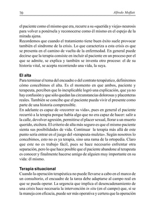 Alfredo Moffatt70
el paciente como el mismo que era, recurre a su «querida y vieja» neurosis
para volver a ponérsela y reconocerse como él mismo en el espejo de la
mirada ajena.
Recordemos que cuando el tratamiento tiene buen éxito suele provocar
también el síndrome de la crisis. Lo que caracteriza a esta crisis es que
se presenta en el camino de vuelta de la enfermedad. En general puede
decirse que la terapia consiste en incluir al paciente en un proceso por el
que se admite, se explica y también se inventa otro proceso: el de su
historia vital, se acepta recorriendo una vida, la suya.
El alta
Para terminar el tema del encuadre o del contrato terapéutico, definiremos
cómo concebimos el alta. Es el momento en que ambos, paciente y
terapeuta, perciben que lo inexplicable logró una explicación, que ya no
hay confusión y que sólo quedan las circunstancias dolorosas y placenteras
reales. También se concibe que el paciente pueda vivir el presente como
parte de una historia comprensible.
En adelante es capaz de «recorrer su vida», pues en general el paciente
recurrió a la terapia porque había algo que no era capaz de hacer: salir a
la calle, devolver agresión, permitirse el placer sexual, llorar a un muerto
querido, etcétera. El criterio de alta más seguro es que el mismo paciente
sienta sus posibilidades de vida. Continuar la terapia más allá de este
punto sería entrar en el juego del «terapeuta-muleta». Según nosotros lo
concebimos, esto no es ya terapia, sino una rama de la ortopedia. Claro
que este no es trabajo fácil, pues se hace necesario enfrentar otra
separación, pero lo que hace posible que el paciente abandone al terapeuta
es conocer y finalmente hacerse amigo de alguien muy importante en su
vida: él mismo.
Terapia situacional
Cuando la operación terapéutica no puede llevarse a cabo en el marco de
un consultorio, el encuadre de la tarea debe adaptarse al campo real en
que se pueda operar. La urgencia que implica el desencadenamiento de
una crisis hace necesaria la intervención in situ (en el campo) que, si se
la maneja con eficacia, puede ser más operativa y certera que la operación
 