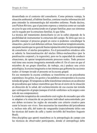Terapia de Crisis 71
desarrollada en el contexto del consultorio. Como primera ventaja, la
situación ambiental, el hábitat familiar, contiene mucha información útil
para entender la sintomatología del miembro enfermo. Puede decirse,
con Pichon Riviere, que el paciente expresa y sintetiza como un vaciado
en yeso lo que está aconteciendo en el grupo familiar, pues sus síntomas
son lo negado por la estructura familiar, lo que falta.
La técnica del tratamiento domiciliario (o en la calle) depende de la
posibilidad de instrumentar la estructura del campo. Se diría que nos es
posible manejar el proceso grupal en curso si podemos «encabalgar la
situación», para lo cual debemos utilizar, funcionalizar terapéuticamente,
una parte nuestra que no goza de buena reputación entre los psicoterapeutas
de consultorio: el núcleo psicopático. En el psicoanálisis ortodoxo sólo
se admite la funcionalización del núcleo fóbico-melancólico (por la
paralización corporal y la regresión), pero no la capacidad de conducir
situaciones, de operar terapéuticamente procesos reales. Todo proceso
real tiene una escena imaginaria montada sobre él. En el caso en que el
miembro de un grupo (familiar, de trabajo, etc.) padece una crisis
psicológica, la escena imaginaria es tan intensa que gobierna las acciones
reales: el tiempo invade el presente en la escena grupal.
En ese momento la escena cotidiana se transforma en un psicodrama
espontáneo; los gritos, los gestos y las palabras corresponden a la escena
temida del grupo. El terapeuta se debe transformar entonces en un director
de psicodrama que induce maniobras que llevan al cierre de la situación
en dirección de la salud, del esclarecimiento de esa escena tan temida
que «enloqueció» al grupo (aunque el rol de «enfermo» se le asigne a uno
solo de sus componentes).
La tradición terapéutica de consultorio creó reglas de encuadre que sólo
se adaptan a la situación de un paciente individual autocontrolado; por
eso deben revisarse las reglas de encuadre con criterio creativo para
curar la locura «en vivo». Son necesarias las maniobras del psicodrama
e, incluso más allá, del teatro de vanguardia (especialmente útiles son
las técnicas del teatro de calle y teatro invisible del brasilero Augusto
Boal).
Otra disciplina que aportó maniobras es la antropología de campo con
las técnicas de observador participante, donde el antropólogo debe
 