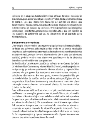 Alfredo Moffatt72
incluirse en el grupo cultural que investiga a través de un rol existente en
esa cultura, para evitar que al ser sólo observador desde afuera modifique
el campo. Las que llamarnos técnicas de auxilio en crisis, que
describiremos más adelante, son específicas para intervenciones callejeras
o domiciliarias en cuadros de suicidios, brotes psicóticos o conmociones
traumáticas (accidentes, emergencias sociales, etc.), que son ocasión de
los cuadros de catástrofe del yo, ya descriptos en el capítulo de la
psicopatología.
Soluciones alternativas
Una terapia situacional es una tecnología psicológica imprescindible si
se desea una cobertura asistencial de las crisis en las que la resolución
terapéutica debe ser inmediata y realizada en el contexto ambiental donde
está sucediendo, porque llevarla al consultorio (en el caso que ello fuera
posible) podría resultar una disección paralizadora de la dinámica
dramática que impidiera su comprensión.
En los Estados Unidos tuve ocasión de trabajar en un Centro de Crisis
(el Maimonides Community Mental Health Center), en el que pude ser
testigo de (y yo mismo ejercitar) la libertad técnica y la posibilidad
creadora de que gozan los terapeutas norteamericanos respecto a
soluciones alternativas. Por otra parte, esto era imprescindible por
las modalidades de acción de los cuadros psicopatológicos de los
neoyorkinos. Resultaba interesante y emocionante a la vez ver cómo
la terapia se mezclaba con la vida en el planteo de la «street clinic»
(clínica de la calle).
Para utilizar una metáfora ilustrativa, si el psicoanálisis convencional
es el boxeo con sus reglas, guantes, rounds, cuadrilátero, etc., el auxilio
en crisis es el karate callejero con toda la creatividad de lo imprevisto.
Proponemos, pues, dos formas de encuadre: el de consultorio (cerrado)
y el situacional (abierto). De acuerdo con este último se opera fuera
del encuadre terapéutico convencional de consultorio, donde el
terapeuta es quien controla la situación espacio temporal. En el
encuadre abierto (situacional) el terapeuta debe incluirse en un campo
de fuerza psicológico, y operar instrumentando el proceso en curso e
intentar que cierre en dirección de la salud.
 