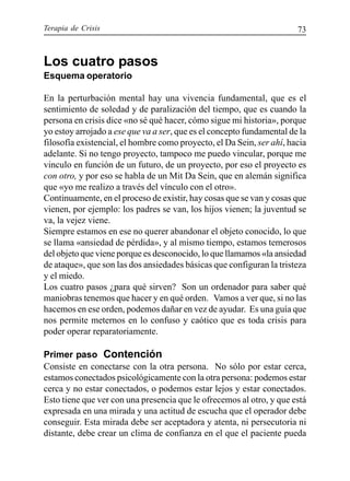 Terapia de Crisis 73
Los cuatro pasos
Esquema operatorio
En la perturbación mental hay una vivencia fundamental, que es el
sentimiento de soledad y de paralización del tiempo, que es cuando la
persona en crisis dice «no sé qué hacer, cómo sigue mi historia», porque
yo estoy arrojado a ese que va a ser, que es el concepto fundamental de la
filosofía existencial, el hombre como proyecto, el Da Sein, ser ahí, hacia
adelante. Si no tengo proyecto, tampoco me puedo vincular, porque me
vinculo en función de un futuro, de un proyecto, por eso el proyecto es
con otro, y por eso se habla de un Mit Da Sein, que en alemán significa
que «yo me realizo a través del vínculo con el otro».
Continuamente, en el proceso de existir, hay cosas que se van y cosas que
vienen, por ejemplo: los padres se van, los hijos vienen; la juventud se
va, la vejez viene.
Siempre estamos en ese no querer abandonar el objeto conocido, lo que
se llama «ansiedad de pérdida», y al mismo tiempo, estamos temerosos
del objeto que viene porque es desconocido, lo que llamamos «la ansiedad
de ataque», que son las dos ansiedades básicas que configuran la tristeza
y el miedo.
Los cuatro pasos ¿para qué sirven? Son un ordenador para saber qué
maniobras tenemos que hacer y en qué orden. Vamos a ver que, si no las
hacemos en ese orden, podemos dañar en vez de ayudar. Es una guía que
nos permite meternos en lo confuso y caótico que es toda crisis para
poder operar reparatoriamente.
Primer paso Contención
Consiste en conectarse con la otra persona. No sólo por estar cerca,
estamos conectados psicológicamente con la otra persona: podemos estar
cerca y no estar conectados, o podemos estar lejos y estar conectados.
Esto tiene que ver con una presencia que le ofrecemos al otro, y que está
expresada en una mirada y una actitud de escucha que el operador debe
conseguir. Esta mirada debe ser aceptadora y atenta, ni persecutoria ni
distante, debe crear un clima de confianza en el que el paciente pueda
 