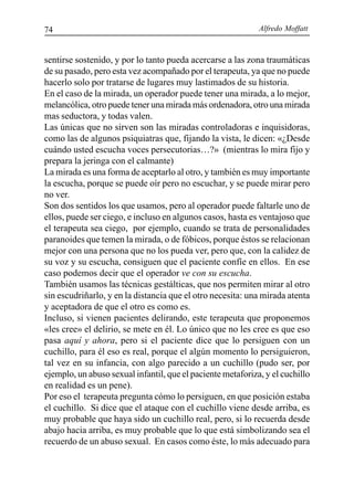 Alfredo Moffatt74
sentirse sostenido, y por lo tanto pueda acercarse a las zona traumáticas
de su pasado, pero esta vez acompañado por el terapeuta, ya que no puede
hacerlo solo por tratarse de lugares muy lastimados de su historia.
En el caso de la mirada, un operador puede tener una mirada, a lo mejor,
melancólica, otro puede tener una mirada más ordenadora, otro una mirada
mas seductora, y todas valen.
Las únicas que no sirven son las miradas controladoras e inquisidoras,
como las de algunos psiquiatras que, fijando la vista, le dicen: «¿Desde
cuándo usted escucha voces persecutorias…?» (mientras lo mira fijo y
prepara la jeringa con el calmante)
La mirada es una forma de aceptarlo al otro, y también es muy importante
la escucha, porque se puede oír pero no escuchar, y se puede mirar pero
no ver.
Son dos sentidos los que usamos, pero al operador puede faltarle uno de
ellos, puede ser ciego, e incluso en algunos casos, hasta es ventajoso que
el terapeuta sea ciego, por ejemplo, cuando se trata de personalidades
paranoides que temen la mirada, o de fóbicos, porque éstos se relacionan
mejor con una persona que no los pueda ver, pero que, con la calidez de
su voz y su escucha, consiguen que el paciente confíe en ellos. En ese
caso podemos decir que el operador ve con su escucha.
También usamos las técnicas gestálticas, que nos permiten mirar al otro
sin escudriñarlo, y en la distancia que el otro necesita: una mirada atenta
y aceptadora de que el otro es como es.
Incluso, si vienen pacientes delirando, este terapeuta que proponemos
«les cree» el delirio, se mete en él. Lo único que no les cree es que eso
pasa aquí y ahora, pero si el paciente dice que lo persiguen con un
cuchillo, para él eso es real, porque el algún momento lo persiguieron,
tal vez en su infancia, con algo parecido a un cuchillo (pudo ser, por
ejemplo, un abuso sexual infantil, que el paciente metaforiza, y el cuchillo
en realidad es un pene).
Por eso el terapeuta pregunta cómo lo persiguen, en que posición estaba
el cuchillo. Si dice que el ataque con el cuchillo viene desde arriba, es
muy probable que haya sido un cuchillo real, pero, si lo recuerda desde
abajo hacia arriba, es muy probable que lo que está simbolizando sea el
recuerdo de un abuso sexual. En casos como éste, lo más adecuado para
 