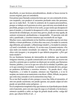 Terapia de Crisis 75
descifrarlo, es usar técnicas psicodramáticas, donde se busca recrear la
escena original, para así entenderla.
Este primer paso llamado contención tiene que ver con contenerlo al otro,
con aceptarlo, con producir el encuentro profundo entre dos personas,
que no es nada fácil. Es todo lo contrario de la asepsia psicoanalítica,
porque se trabaja con la persona en crisis, que está muy necesitada de ser
percibida, porque a eso la llevó el no serlo, ya que siente que desapareció
para el mundo, y el mundo le desapareció a ella, y aparece entonces una
sensación de soledad que, en casos muy graves, puede ser muy aguda, de
carácter existencial, profundísima e insoportable. El paciente está ahí
solo y paralizado, y nosotros tenemos que rescatarlo de ese lugar.
Muchas veces, especialmente en las familias con padres que no son muy
hábiles o tienen problemas, el chico dice una cosa y la madre le contesta
algo diferente, por ejemplo: «¡Mamá tengo miedo!», y la madre le contesta:
«¡Comé!» (resultado: un obeso). O, en otro caso, la mamá contesta: «No
seas malo con mamá» (resultado: un culposo). Ella no percibe que el
chico está inseguro y no pregunta lo que debería preguntar: «¿Por qué
tenés miedo?»
En ese fenómeno humano de intercambio de símbolos que transmite
imágenes internas, yo quedo comunicado con el otro por ese recurso tan
sencillo y potente que es sustituir un objeto por un sonido, que llamamos
fonema, palabra; y eso es lo que nos salva de la soledad, la palabra, que
es lo que construye la realidad. La realidad es la mirada del otro, porque
no podemos definirnos a nosotros mismos. Yo puedo decir: «Soy
Napoleón», y si todos lo aceptan, entonces soy Napoleón, y si no lo
aceptan,memetenenunmanicomioomedicen:«Mirá,Alfredo,meparece
que estás muy cansado o con la autoestima muy baja…»
No es tan fácil aceptar al otro, porque a veces hay fobia al encuentro, el
otro nos puede cuestionar, nos puede ignorar, nos puede culpar (el otro
puede ser percibido como peligroso…)
En el compromiso terapéutico hay que meterse en el profundo pozo donde
está el paciente, pero con una soga (la soga es el método o la técnica) y
entonces ayudarlo a subir, en lugar de gritarle desde arriba: «salga del
pozo, que afuera brilla el sol…»
 