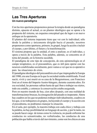 Terapia de Crisis 5
Las Tres Aperturas
Un nuevo paradigma
Con las tres aperturas proponemos pensar la terapia desde un paradigma
distinto, opuesto al actual, es un planteo ideológico que se opone a la
propuesta del sistema, un esquema conceptual que da lugar a un nuevo
enfoque en la operatoria.
El planteo del sistema imperante tiene que ver con lo individual, sólo
desde la palabra y únicamente dirigido hacia el pasado; nosotros
proponemos como aperturas, primero, lo grupal, luego la acción e incluir
el cuerpo, y por último, el futuro y la transformación.
El sistema propone que la unidad, el ente a analizar, es el individuo, y
opera a través de la palabra. Esta palabra, además, se concentra en el
tema del pasado, en la historia sucedida.
El paradigma de este tipo de concepción, de esta epistemología en el
campo terapéutico, es el psicoanálisis, que es útil para operar con las
neurosis estabilizadas socialmente, pero vamos a ver que no es operativo
para las situaciones de crisis.
El paradigma ideológico del psicoanálisis era el que impregnaba la Europa
del 1900, era una Europa en la que la sociedad estaba estabilizada. Freud
nació, vivió y casi murió en su casa de la Bergenstrasse, con Francisco
José en el trono del Imperio Austro-húngaro, durante cuarenta años. En
esa sociedad, las personas sabían hasta de qué iban a trabajar sus nietos,
todo era estable, y entonces la conservación estaba asegurada.
Pero en nuestro mundo de hoy, cien años después, con una realidad de
transformaciones bruscas, la consagración del pasado es inoperante.Ahora
hay cuadros en los que no podemos trabajar individualmente, cuadros en
los que, si no trabajamos en grupos, incluyendo el cuerpo y la acción con
el psicodrama, no podríamos manejar la situación.
En el aula, por ejemplo, la maestra trabaja con cada chico y trabaja con
la palabra, no hay posibilidad de un lenguaje de acción, y por lo tanto, no
se puede hacer cargo de temas como la violencia, no puede enfrentar las
conductas no semantizadas, no verbalizadas, las conductas de una
población que habla a través del movimiento, como son los chicos en una
 