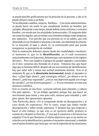 Terapia de Crisis 77
se puede percibir gráficamente por la posición de la persona, y ahí se lo
puede abrazar como a un bebé.
Yo he abrazado a adultos, mujeres, hombres… Con cierto adiestramiento,
se puede hacer sin sentir lo que usualmente sentiría un hombre, por
ejemplo, abrazando a una mujer, donde habría cierto erotismo, o con otro
hombre, con miedo por las ansiedades homosexuales. El terapeuta debe
ser como los ángeles, que no tienen sexo (mientras trabaja como terapeuta,
por supuesto). Uno percibe que esa persona no es un adulto, que está
abrazando en ese momento a una nena o un nene, ese maternaje lo conecta,
lo va trayendo al aquí y ahora, lo va conteniendo para que pueda
reorganizar su percepción de realidad.
Para la contención debemos operar desde dos modalidades vinculares,
el momento A, que es la identificación, en el cuál resonamos
emocionalmente con la persona, diríamos que «nos metemos en los zapatos
del otro». Pero esto implica el peligro de quedar captados y encerrados
en el otro: seríamos dos llorando en el pozo. Entonces hay que hacer
algo que es bastante difícil: después de ese movimiento de identificación,
hay que saber salir y tomar una actitud totalmente distinta. Este es el
momento B, que es la disociación instrumental, donde el operador se
dice: «¿Qué hago ahora?, ¿qué estrategias utilizo?, ¿lo abrazo o no lo
abrazo?, ¿está muy regresado?, ¿está es una depresión aguda con riesgo
de suicidio?, ¿es una histeria pasajera?…». En ese momento se toma una
distancia científica.
Esto se resume en una frase: «corazón caliente para entender, y cabeza
fría para operar». Es un trabajo agotador, porque hay que hacer un
movimiento para entrar y otro para salir, meterse para entender y salir
para operar, dos operaciones opuestas.
Tato Pavlovsky decía: «Yo te comprendo desde mi desesperación y te
curo desde mi esperanza». Por lo tanto, tengo que haber tenido
desesperación y haber tenido esperanza. Y después hay que empezar a
hacer el otro trabajo, ya que este es un ejercicio doble: primero te
conmovés y después te disociás. ¿Y con qué te conmovés o favorecés esa
empatía? Con lo que llamamos el núcleo depresivo, que es un núcleo en
relación con la identificación y permite el encuentro emocional, y también
con el núcleo histérico que tiene que ver con la expresión de las emociones,
 