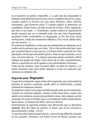 Terapia de Crisis 79
en el pizarrón un gráfico impecable, y a cada rato nos preguntaba si
habíamos entendido bien (en esa clase, era un verdadero obsesivo). Luego,
cuando explicó la histeria fue una clase brillante, todos salieron
encantados: ¡qué hermosa clase! Y cuando explicó la depresión, un
compañero, Jorge Franco, me dijo al salir de la clase: «Che, sigámoslo,
que éste se nos mata…». Finalmente, cuando explicó la esquizofrenia
puedo asegurar que no se entendió nada, fue una clase fragmentada,
quedamos todos confundidos, se disgregaba, se iba del tema, hacía
neologismos. López fue sumamente didáctico. (Yo a veces, dando clase,
uso ese recurso…).
En el proceso terapéutico, no hay que ser omnipotente ni impotente; en el
medio está la potencia que uno tiene. En la vida profesional hay cosas
que se pueden hacer y cosas que no, y es bueno darse cuenta de eso. Hay
patologías con las que uno puede operar y otras en que no puede, en ese
caso conviene derivar. Y a algunas personas puede resultarles difícil
trabajar con grupos de riesgo, como chicos de la calle, esquizofrénicos,
adictos o pacientes en crisis agudas o con enfermedades terminales.
Cada uno de nosotros, tiene un punto débil, un talón de Aquiles, y es
mejor conocerlo antes para poder manejar o evitar esa situación, que
enterarse en mitad de ella.
Segundo paso Regresión
Luego de la contención, sigue el paso de la regresión, que se da cuando la
persona, al sentirse contenida, puede abrir su interioridad, y puede
enfrentar los fantasmas internos.
No podemos entrar a esta etapa sin haber pasado antes por la contención.
Cuando nos metemos adentro, estamos yendo hacia atrás; cuanto más
adentro nos metemos, cuanto más profundo vamos, más antiguos son los
recuerdos. Es como en el árbol, que va creciendo por anillos desde adentro
hacia afuera. La historia del árbol está en el interior.
Generalmente la regresión produce una abreacción que se denomina
catarsis. Hay dos tipos de catarsis: el llanto, que al ser convulsivo
descontractura y relaja, y la ira.
A veces los chicos hacen catarsis de ira, y esto es lo más difícil de controlar
en las escuelas. Nosotros, con Paulo Freire en Brasil, hicimos una
 