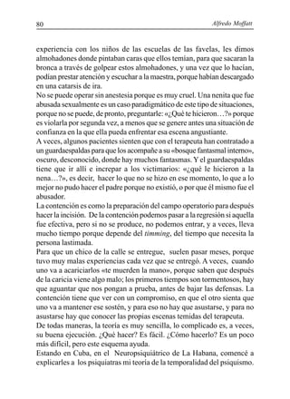 Alfredo Moffatt80
experiencia con los niños de las escuelas de las favelas, les dimos
almohadones donde pintaban caras que ellos temían, para que sacaran la
bronca a través de golpear estos almohadones, y una vez que lo hacían,
podían prestar atención y escuchar a la maestra, porque habían descargado
en una catarsis de ira.
No se puede operar sin anestesia porque es muy cruel. Una nenita que fue
abusada sexualmente es un caso paradigmático de este tipo de situaciones,
porque no se puede, de pronto, preguntarle: «¿Qué te hicieron…?» porque
es violarla por segunda vez, a menos que se genere antes una situación de
confianza en la que ella pueda enfrentar esa escena angustiante.
A veces, algunos pacientes sienten que con el terapeuta han contratado a
un guardaespaldas para que los acompañe a su «bosque fantasmal interno»,
oscuro, desconocido, donde hay muchos fantasmas.Yel guardaespaldas
tiene que ir allí e increpar a los victimarios: «¿qué le hicieron a la
nena…?», es decir, hacer lo que no se hizo en ese momento, lo que a lo
mejor no pudo hacer el padre porque no existió, o por que él mismo fue el
abusador.
La contención es como la preparación del campo operatorio para después
hacer la incisión. De la contención podemos pasar a la regresión si aquella
fue efectiva, pero si no se produce, no podemos entrar, y a veces, lleva
mucho tiempo porque depende del timming, del tiempo que necesita la
persona lastimada.
Para que un chico de la calle se entregue, suelen pasar meses, porque
tuvo muy malas experiencias cada vez que se entregó. A veces, cuando
uno va a acariciarlos «te muerden la mano», porque saben que después
de la caricia viene algo malo; los primeros tiempos son tormentosos, hay
que aguantar que nos pongan a prueba, antes de bajar las defensas. La
contención tiene que ver con un compromiso, en que el otro sienta que
uno va a mantener ese sostén, y para eso no hay que asustarse, y para no
asustarse hay que conocer las propias escenas temidas del terapeuta.
De todas maneras, la teoría es muy sencilla, lo complicado es, a veces,
su buena ejecución. ¿Qué hacer? Es fácil. ¿Cómo hacerlo? Es un poco
más difícil, pero este esquema ayuda.
Estando en Cuba, en el Neuropsiquiátrico de La Habana, comencé a
explicarles a los psiquiatras mi teoría de la temporalidad del psiquismo.
 