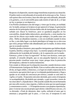 Alfredo Moffatt82
Respecto a la depresión, nuestro tango transforma en poesía esa situación.
El pobre malevo está abrazado al recuerdo de la mina que se fue. Estuvo
solo quince días con la mina y hace dos años que está sufriendo, abrazado
a la guitarra, y en el conventillo pasa cada minón al lado de él, y el tipo
no las ve porque es un depresivo.
Con Pichón estudiamos esto del tango y vimos que la mina, en realidad,
era la madre, porque en la época en que apareció el tango, la generación
anterior de los principales letristas había sido de inmigrantes, que habían
soñado con «hacer la América», pero se quedaron pegados en los
conventillos, donde había tuberculosis, prostitución, y eran muchos los
casos de los chicos cuya madre tenía que trabajar y no podía estar con
ellos. Había un abandono materno, y este era reeditado cuando la mina
se iba, y esto daba lugar a un duelo patológico (el tango no es otra cosa
que esto), porque habían sido abandonados por la madre, la única mina
que no se puede sustituir.
También pesaba el destierro, para aquellos inmigrantes que habían dejado
la patria, familia y amigos muy lejos. La enorme epopeya del tango es la
elaboración de la pérdida del terruño y de la separación con la madre.
Entonces ¿cómo se hace la regresión? Se hace con técnicas, como por
ejemplo, el ensueño dirigido, que es una pequeña hipnosis en que la
persona puede visualizar cosas muy viejas, porque tiene la protección
del terapeuta y además lo realiza lentamente.
Este estado se obtiene por la relajación muscular, usando técnicas como
el EntrenamientoAutógeno de Shultz. Esto se realiza sobre una cama, un
diván, un lugar cálido y silencioso, y se logra un estado crepuscular de la
conciencia, que quiere decir que se va relajando paulatinamente y llega a
quedar en un estado de conciencia pre-onírico, cuando se está entre la
vigilia y el sueño. El paciente está entre-dormido, pero como el terapeuta
va acompañándolo, diciéndole por ejemplo, «¿qué recuerdos vienen de
tus cinco años?», él puede decir: «Me acuerdo cuando iba con mi hermanita
por una calle oscura y muy angosta, y había un nene que nos quería pegar
y comenzamos a correr…» El terapeuta recurre a sus propias experiencias,
para vivenciar una escena propia equivalente e identificarse con eso, y le
va diciendo: «Tratá de detenerte, date vuelta, enfrentá al nene que te
amenaza y preguntále qué le pasa…» Con eso, el terapeuta le está
 