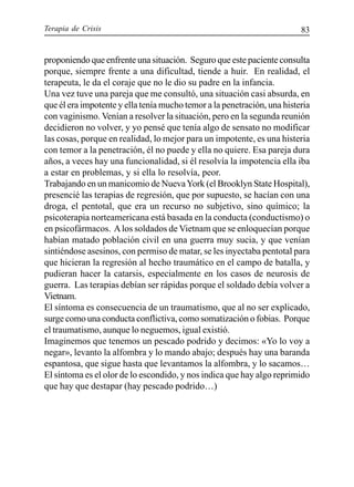 Terapia de Crisis 83
proponiendo que enfrente una situación. Seguro que este paciente consulta
porque, siempre frente a una dificultad, tiende a huir. En realidad, el
terapeuta, le da el coraje que no le dio su padre en la infancia.
Una vez tuve una pareja que me consultó, una situación casi absurda, en
que él era impotente y ella tenía mucho temor a la penetración, una histeria
con vaginismo. Venían a resolver la situación, pero en la segunda reunión
decidieron no volver, y yo pensé que tenía algo de sensato no modificar
las cosas, porque en realidad, lo mejor para un impotente, es una histeria
con temor a la penetración, él no puede y ella no quiere. Esa pareja dura
años, a veces hay una funcionalidad, si él resolvía la impotencia ella iba
a estar en problemas, y si ella lo resolvía, peor.
Trabajando en un manicomio de NuevaYork (el Brooklyn State Hospital),
presencié las terapias de regresión, que por supuesto, se hacían con una
droga, el pentotal, que era un recurso no subjetivo, sino químico; la
psicoterapia norteamericana está basada en la conducta (conductismo) o
en psicofármacos. Alos soldados de Vietnam que se enloquecían porque
habían matado población civil en una guerra muy sucia, y que venían
sintiéndose asesinos, con permiso de matar, se les inyectaba pentotal para
que hicieran la regresión al hecho traumático en el campo de batalla, y
pudieran hacer la catarsis, especialmente en los casos de neurosis de
guerra. Las terapias debían ser rápidas porque el soldado debía volver a
Vietnam.
El síntoma es consecuencia de un traumatismo, que al no ser explicado,
surge como una conducta conflictiva, como somatización o fobias. Porque
el traumatismo, aunque lo neguemos, igual existió.
Imaginemos que tenemos un pescado podrido y decimos: «Yo lo voy a
negar», levanto la alfombra y lo mando abajo; después hay una baranda
espantosa, que sigue hasta que levantamos la alfombra, y lo sacamos…
El síntoma es el olor de lo escondido, y nos indica que hay algo reprimido
que hay que destapar (hay pescado podrido…)
 