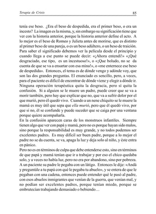 Terapia de Crisis 85
tenía ese beso. ¿Era el beso de despedida, era el primer beso, o era un
incesto? La imagen es la misma, y, sin embargo su significación tiene que
ver con la historia anterior, porque la historia anterior define el acto. A
lo mejor es el beso de Romeo y Julieta antes de morirse, que es distinto
al primer beso de una pareja, o es un beso adúltero, o un beso de traición.
Para saber el significado debemos ver la película desde el principio y
cuando llega a ese punto se puede decir: «¡Ahora entendí!» «¡Qué
desgraciado, ese tipo, es un incestuoso!», o «¡Que boludo, no se da
cuenta de que se va a ensartar con esa mina!», o «me enternece ese beso
de despedida». Entonces, el tema es de dónde vengo y adónde voy, que
son las dos grandes preguntas. El enunciado es sencillo, pero, a veces,
para el paciente es difícil de encontrar de dónde viene y elegir a dónde ir.
Ninguna operación terapéutica quita la desgracia, pero sí quita la
confusión. Si a alguien se le muere un padre, puede creer que se va a
morir también, pero hay que explicar que no, que va a sufrir dolor por el
que murió, pero él quedó vivo. Cuando a un nene chiquito se le muere la
mamá es muy útil que sepa que ella murió, pero que él quedó vivo, por
que si no, él se confunde y puede suceder que se caiga por una ventana
porque quiere acompañarla.
En la confusión aparecen caras de los monstruos infantiles. Siempre
tienen algo que ver con papá y mamá, pero no es porque hayan sido malos,
sino porque la responsabilidad es muy grande, y no todos podemos ser
excelentes padres. Es muy difícil ser buen padre, porque a lo mejor el
padre no se da cuenta, se va, apaga la luz y deja solo al niño, y éste entra
en pánico.
Pero no es en términos de culpa que debe entenderse esto, sino en términos
de que papá y mamá tenían que ir a trabajar y por eso el chico quedaba
solo, y a veces no había luz, pero no era por abandono, sino por pobreza.
A un paciente su padre le pegaba con un látigo. Entonces le dije: «Andá
y preguntále a tu papá con qué le pegaba tu abuelo», y se entera de que le
pegaban con una cadena, entonces puede entender qué le pasó al padre,
con esos abuelos inmigrantes que venían de la guerra, que venían mal, y
no podían ser excelentes padres, porque tenían miedo, porque se
embrutecían trabajando demasiado o bebiendo…
 