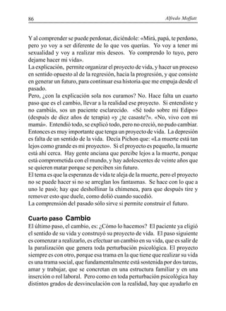 Alfredo Moffatt86
Yal comprender se puede perdonar, diciéndole: «Mirá, papá, te perdono,
pero yo voy a ser diferente de lo que vos querías. Yo voy a tener mi
sexualidad y voy a realizar mis deseos. Yo comprendo lo tuyo, pero
dejame hacer mi vida».
La explicación, permite organizar el proyecto de vida, y hacer un proceso
en sentido opuesto al de la regresión, hacia la progresión, y que consiste
en generar un futuro, para continuar esa historia que me empuja desde el
pasado.
Pero, ¿con la explicación sola nos curamos? No. Hace falta un cuarto
paso que es el cambio, llevar a la realidad ese proyecto. Si entendiste y
no cambiás, sos un paciente esclarecido. «Sé todo sobre mi Edipo»
(después de diez años de terapia) «y ¿te casaste?». «No, vivo con mi
mamá». Entendió todo, se explicó todo, pero no creció, no pudo cambiar.
Entonces es muy importante que tenga un proyecto de vida. La depresión
es falta de un sentido de la vida. Decía Pichon que: «La muerte está tan
lejos como grande es mi proyecto». Si el proyecto es pequeño, la muerte
está ahí cerca. Hay gente anciana que percibe lejos a la muerte, porque
está comprometida con el mundo, y hay adolescentes de veinte años que
se quieren matar porque se perciben sin futuro.
El tema es que la esperanza de vida te aleja de la muerte, pero el proyecto
no se puede hacer si no se arreglan los fantasmas. Se hace con lo que a
uno le pasó; hay que deshollinar la chimenea, para que después tire y
remover esto que duele, como dolió cuando sucedió.
La comprensión del pasado sólo sirve si permite construir el futuro.
Cuarto paso Cambio
El último paso, el cambio, es: ¿Cómo lo hacemos? El paciente ya eligió
el sentido de su vida y construyó su proyecto de vida. El paso siguiente
es comenzar a realizarlo, es efectuar un cambio en su vida, que es salir de
la paralización que genera toda perturbación psicológica. El proyecto
siempre es con otro, porque esa trama en la que tiene que realizar su vida
es una trama social, que fundamentalmente está sostenida por dos tareas,
amar y trabajar, que se concretan en una estructura familiar y en una
inserción o rol laboral. Pero como en toda perturbación psicológica hay
distintos grados de desvinculación con la realidad, hay que ayudarlo en
 