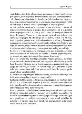 Alfredo Moffatt6
sociedad en crisis. Esto, además, tiene que ver con la conservación, como
por ejemplo, estar enseñando durante cuarenta años casi los mismos temas.
Al asistente social también, le dan el caso individual en una carpeta y
tiene que continuar interrogando al asistido, no hay otro contacto, y sólo
se construye la historia clínica, que siempre es hacia el pasado.
A este modelo, nosotros le proponemos tres aperturas: 1) desde el
individuo abrimos hacia el grupo, 2) en contraposición a la palabra
nosotros proponemos la acción, y por lo tanto, la incorporación de la
tarea, del cuerpo. Vamos a ver que esto es esencial para trabajar, por
ejemplo, con grupos de alto riesgo, en los cuales, con la sola palabra,
sería imposible, porque se trata de existencias en la acción, y 3) además
proponemos, en contraposición con el pasado, trabajar con el futuro, que
significa cambio, lo que también podemos definir como aprendizaje, pues
focalizando sólo en el pasado no hay superación, no hay aprendizaje.
El grupo, si es heterogéneo, se configura como algo dinámico, contiene
contradicción entre sus miembros. En cambio, si fuera un grupo de iguales,
ya no sería un grupo, sino un ente homogéneo de espejos.
En todo grupo hay hombres, mujeres, viejos, jóvenes, distintos
temperamentos, distintos intereses, que empiezan a interactuar y eso lo
hace dinámico. Siempre que se forma un grupo, especialmente si es un
grupo en conflicto, al cabo de un cierto tiempo ya se encuentra alguna
solución, en cambio un individuo solo no puede hacerlo, porque queda
encerrado en su subjetividad.
El anterior, es un paradigma de la clase media, donde sólo se trabaja con
individuos, con palabras y con la conservación.
En la sociedad tradicional todo se conserva, se repiten las palabras, pero
el acto y el cuerpo están negados, y además, todo está centrado en el
individuo. En cambio, lo que nosotros proponemos es un modelo de pensar
al hombre social en su transformación.
Pero si en este modelo dinámico, nosotros negáramos los tres primeros
términos (individuo, palabra y pasado) sería también incompleto. Si
nosotros solamente trabajáramos con el grupo, el cuerpo y el futuro (que
es el paradigma de cambio) y negáramos lo otro, lo del individuo, la
palabra y el pasado (que es el paradigma conservador) estaríamos
cometiendo el error contrario.
 
