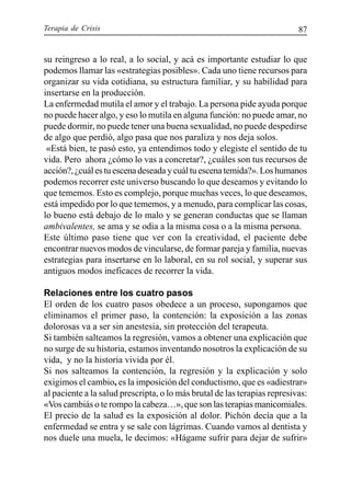 Terapia de Crisis 87
su reingreso a lo real, a lo social, y acá es importante estudiar lo que
podemos llamar las «estrategias posibles». Cada uno tiene recursos para
organizar su vida cotidiana, su estructura familiar, y su habilidad para
insertarse en la producción.
La enfermedad mutila el amor y el trabajo. La persona pide ayuda porque
no puede hacer algo, y eso lo mutila en alguna función: no puede amar, no
puede dormir, no puede tener una buena sexualidad, no puede despedirse
de algo que perdió, algo pasa que nos paraliza y nos deja solos.
«Está bien, te pasó esto, ya entendimos todo y elegiste el sentido de tu
vida. Pero ahora ¿cómo lo vas a concretar?, ¿cuáles son tus recursos de
acción?,¿cuálestuescenadeseadaycuáltuescenatemida?».Loshumanos
podemos recorrer este universo buscando lo que deseamos y evitando lo
que tememos. Esto es complejo, porque muchas veces, lo que deseamos,
está impedido por lo que tememos, y a menudo, para complicar las cosas,
lo bueno está debajo de lo malo y se generan conductas que se llaman
ambivalentes, se ama y se odia a la misma cosa o a la misma persona.
Este último paso tiene que ver con la creatividad, el paciente debe
encontrar nuevos modos de vincularse, de formar pareja y familia, nuevas
estrategias para insertarse en lo laboral, en su rol social, y superar sus
antiguos modos ineficaces de recorrer la vida.
Relaciones entre los cuatro pasos
El orden de los cuatro pasos obedece a un proceso, supongamos que
eliminamos el primer paso, la contención: la exposición a las zonas
dolorosas va a ser sin anestesia, sin protección del terapeuta.
Si también salteamos la regresión, vamos a obtener una explicación que
no surge de su historia, estamos inventando nosotros la explicación de su
vida, y no la historia vivida por él.
Si nos salteamos la contención, la regresión y la explicación y solo
exigimos el cambio, es la imposición del conductismo, que es «adiestrar»
al paciente a la salud prescripta, o lo más brutal de las terapias represivas:
«Vos cambiás o te rompo la cabeza…», que son las terapias manicomiales.
El precio de la salud es la exposición al dolor. Pichón decía que a la
enfermedad se entra y se sale con lágrimas. Cuando vamos al dentista y
nos duele una muela, le decimos: «Hágame sufrir para dejar de sufrir»
 