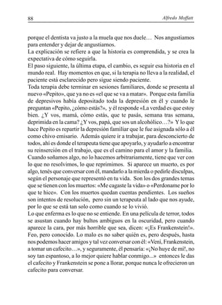 Alfredo Moffatt88
porque el dentista va justo a la muela que nos duele… Nos angustiamos
para entender y dejar de angustiarnos.
La explicación se refiere a que la historia es comprendida, y se crea la
expectativa de cómo seguirla.
El paso siguiente, la última etapa, el cambio, es seguir esa historia en el
mundo real. Hay momentos en que, si la terapia no lleva a la realidad, el
paciente está esclarecido pero sigue siendo paciente.
Toda terapia debe terminar en sesiones familiares, donde se presenta al
nuevo «Pepito», que ya no es «el que se va a matar». Porque esta familia
de depresivos había depositado toda la depresión en él y cuando le
preguntan «Pepito, ¿cómo estás?», y él responde «La verdad es que estoy
bien. ¿Y vos, mamá, cómo estás, que te pasás, semana tras semana,
deprimida en la cama? ¿Yvos, papá, que sos un alcohólico…?» Ylo que
hace Pepito es repartir la depresión familiar que le fue asignada sólo a él
como chivo emisario. Además quiere ir a trabajar, para desconcierto de
todos, ahí es donde el terapeuta tiene que apoyarlo, y ayudarlo a encontrar
su reinserción en el trabajo, que es el camino para el amor y la familia.
Cuando soñamos algo, no lo hacemos arbitrariamente, tiene que ver con
lo que no resolvimos, lo que reprimimos. Si aparece un muerto, es por
algo, tenés que conversar con él, mandarlo a la mierda o pedirle disculpas,
según el personaje que representó en tu vida. Son los dos grandes temas
que se tienen con los muertos: «Me cagaste la vida» o «Perdoname por lo
que te hice». Con los muertos quedan cuentas pendientes. Los sueños
son intentos de resolución, pero sin un terapeuta al lado que nos ayude,
por lo que se está tan solo como cuando se lo vivió.
Lo que enferma es lo que no se entiende. En una película de terror, todos
se asustan cuando hay bultos ambiguos en la oscuridad, pero cuando
aparece la cara, por más horrible que sea, dicen: «¡Es Frankenstein!».
Feo, pero conocido. Lo malo es no saber quién es, pero después, hasta
nos podemos hacer amigos y tal vez conversar con él: «Vení, Frankenstein,
a tomar un cafecito…», y seguramente, él pensaría: «¡No huye de mí!, no
soy tan espantoso, a lo mejor quiere hablar conmigo...» entonces le das
el cafecito y Frankenstein se pone a llorar, porque nunca le ofrecieron un
cafecito para conversar.
 