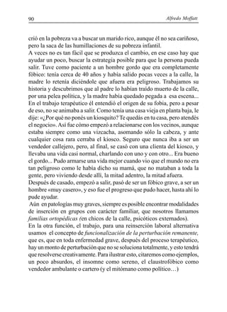 Alfredo Moffatt90
crió en la pobreza va a buscar un marido rico, aunque él no sea cariñoso,
pero la saca de las humillaciones de su pobreza infantil.
A veces no es tan fácil que se produzca el cambio, en ese caso hay que
ayudar un poco, buscar la estrategia posible para que la persona pueda
salir. Tuve como paciente a un hombre gordo que era completamente
fóbico: tenía cerca de 40 años y había salido pocas veces a la calle, la
madre lo retenía diciéndole que afuera era peligroso. Trabajamos su
historia y descubrimos que al padre lo habían traído muerto de la calle,
por una pelea política, y la madre había quedado pegada a esa escena...
En el trabajo terapéutico él entendió el origen de su fobia, pero a pesar
de eso, no se animaba a salir. Como tenía una casa vieja en planta baja, le
dije: «¿Por qué no ponés un kiosquito? Te quedás en tu casa, pero atendés
el negocio».Así fue cómo empezó a relacionarse con los vecinos, aunque
estaba siempre como una vizcacha, asomando sólo la cabeza, y ante
cualquier cosa rara cerraba el kiosco. Seguro que nunca iba a ser un
vendedor callejero, pero, al final, se casó con una clienta del kiosco, y
llevaba una vida casi normal, charlando con uno y con otro... Era bueno
el gordo... Pudo armarse una vida mejor cuando vio que el mundo no era
tan peligroso como le había dicho su mamá, que no mataban a toda la
gente, pero viviendo desde allí, la mitad adentro, la mitad afuera.
Después de casado, empezó a salir, pasó de ser un fóbico grave, a ser un
hombre «muy casero», y eso fue el progreso que pudo hacer, hasta ahí lo
pude ayudar.
Aún en patologías muy graves, siempre es posible encontrar modalidades
de inserción en grupos con carácter familiar, que nosotros llamamos
familias ortopédicas (en chicos de la calle, psicóticos externados).
En la otra función, el trabajo, para una reinserción laboral alternativa
usamos el concepto de funcionalización de la perturbación remanente,
que es, que en toda enfermedad grave, después del proceso terapéutico,
hay un monto de perturbación que no se soluciona totalmente, y esto tendrá
que resolverse creativamente. Para ilustrar esto, citaremos como ejemplos,
un poco absurdos, el insomne como sereno, el claustrofóbico como
vendedor ambulante o cartero (y el mitómano como político…)
 