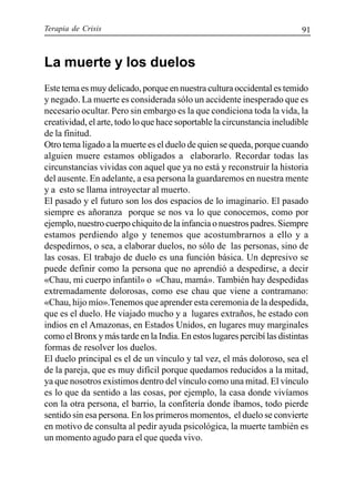 Terapia de Crisis 91
La muerte y los duelos
Este tema es muy delicado, porque en nuestra cultura occidental es temido
y negado. La muerte es considerada sólo un accidente inesperado que es
necesario ocultar. Pero sin embargo es la que condiciona toda la vida, la
creatividad, el arte, todo lo que hace soportable la circunstancia ineludible
de la finitud.
Otro tema ligado a la muerte es el duelo de quien se queda, porque cuando
alguien muere estamos obligados a elaborarlo. Recordar todas las
circunstancias vividas con aquel que ya no está y reconstruir la historia
del ausente. En adelante, a esa persona la guardaremos en nuestra mente
y a esto se llama introyectar al muerto.
El pasado y el futuro son los dos espacios de lo imaginario. El pasado
siempre es añoranza porque se nos va lo que conocemos, como por
ejemplo, nuestro cuerpo chiquito de la infancia o nuestros padres. Siempre
estamos perdiendo algo y tenemos que acostumbrarnos a ello y a
despedirnos, o sea, a elaborar duelos, no sólo de las personas, sino de
las cosas. El trabajo de duelo es una función básica. Un depresivo se
puede definir como la persona que no aprendió a despedirse, a decir
«Chau, mi cuerpo infantil» o «Chau, mamá». También hay despedidas
extremadamente dolorosas, como ese chau que viene a contramano:
«Chau, hijo mío».Tenemos que aprender esta ceremonia de la despedida,
que es el duelo. He viajado mucho y a lugares extraños, he estado con
indios en el Amazonas, en Estados Unidos, en lugares muy marginales
como el Bronx y más tarde en la India. En estos lugares percibí las distintas
formas de resolver los duelos.
El duelo principal es el de un vínculo y tal vez, el más doloroso, sea el
de la pareja, que es muy difícil porque quedamos reducidos a la mitad,
ya que nosotros existimos dentro del vínculo como una mitad. El vínculo
es lo que da sentido a las cosas, por ejemplo, la casa donde vivíamos
con la otra persona, el barrio, la confitería donde íbamos, todo pierde
sentido sin esa persona. En los primeros momentos, el duelo se convierte
en motivo de consulta al pedir ayuda psicológica, la muerte también es
un momento agudo para el que queda vivo.
 