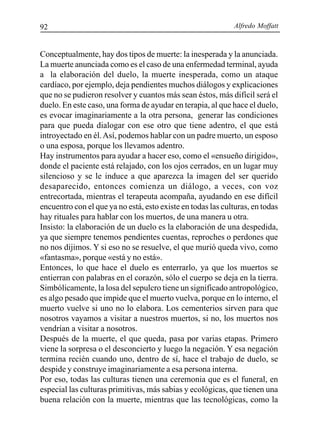 Alfredo Moffatt92
Conceptualmente, hay dos tipos de muerte: la inesperada y la anunciada.
La muerte anunciada como es el caso de una enfermedad terminal, ayuda
a la elaboración del duelo, la muerte inesperada, como un ataque
cardíaco, por ejemplo, deja pendientes muchos diálogos y explicaciones
que no se pudieron resolver y cuantos más sean éstos, más difícil será el
duelo. En este caso, una forma de ayudar en terapia, al que hace el duelo,
es evocar imaginariamente a la otra persona, generar las condiciones
para que pueda dialogar con ese otro que tiene adentro, el que está
introyectado en él.Así, podemos hablar con un padre muerto, un esposo
o una esposa, porque los llevamos adentro.
Hay instrumentos para ayudar a hacer eso, como el «ensueño dirigido»,
donde el paciente está relajado, con los ojos cerrados, en un lugar muy
silencioso y se le induce a que aparezca la imagen del ser querido
desaparecido, entonces comienza un diálogo, a veces, con voz
entrecortada, mientras el terapeuta acompaña, ayudando en ese difícil
encuentro con el que ya no está, esto existe en todas las culturas, en todas
hay rituales para hablar con los muertos, de una manera u otra.
Insisto: la elaboración de un duelo es la elaboración de una despedida,
ya que siempre tenemos pendientes cuentas, reproches o perdones que
no nos dijimos. Y si eso no se resuelve, el que murió queda vivo, como
«fantasma», porque «está y no está».
Entonces, lo que hace el duelo es enterrarlo, ya que los muertos se
entierran con palabras en el corazón, sólo el cuerpo se deja en la tierra.
Simbólicamente, la losa del sepulcro tiene un significado antropológico,
es algo pesado que impide que el muerto vuelva, porque en lo interno, el
muerto vuelve si uno no lo elabora. Los cementerios sirven para que
nosotros vayamos a visitar a nuestros muertos, si no, los muertos nos
vendrían a visitar a nosotros.
Después de la muerte, el que queda, pasa por varias etapas. Primero
viene la sorpresa o el desconcierto y luego la negación. Y esa negación
termina recién cuando uno, dentro de sí, hace el trabajo de duelo, se
despide y construye imaginariamente a esa persona interna.
Por eso, todas las culturas tienen una ceremonia que es el funeral, en
especial las culturas primitivas, más sabias y ecológicas, que tienen una
buena relación con la muerte, mientras que las tecnológicas, como la
 