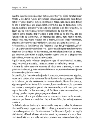 Terapia de Crisis 93
nuestra, tienen ceremonias muy pobres, muy breves, como para terminar
pronto y olvidarse. Antes, el velatorio se hacía en la misma casa donde
había vivido el muerto, eso era importante, porque era en esa casa donde
no iba a estar más, esa escenografía permitía que la despedida fuera
honda, permitía el llanto y que cada uno contara algo del «finadito», es
decir, que se hiciera un constructo imaginario de esa persona.
Pichón daba mucha importancia a este tema de la muerte, era un
«enamorado de la muerte», un melancólico grave, pero murió en paz,
porqueteníamuybuenarelaciónconlamuerte,cosaquetengoyotambién,
gracias a él (espero seguir teniéndola cuando ella esté más cerca…).
Actualmente, la familia va a una funeraria, y les dan, por ejemplo, el «3º
B», un departamento anónimo (casi como un albergue transitorio para
muertos). Los deudos no hacen nada, no participan como los de antes,
que cavaban, construían el cajón, o tenían alguna tarea en la preparación
del cadáver, como vestirlo o amortajarlo.
Aquí y ahora, todo lo hacen empleados que ni conocieron al muerto,
luego los deudos están diez minutos, toman un cafecito y se van.
A causa de haber querido «hacerse el vivo» con la muerte, el que se
queda no la elabora, y pasa años en el diván de un psicoanalista trabajando
el tema en larguísimas cuotas.
En cambio, los llamados salvajes delAmazonas, cuando muere alguien,
hacen unas ceremonias hermosas llenas de sentimiento y respeto. Hacen
un lío bárbaro, se pintan con cenizas, se tiran al suelo, lloran días enteros,
algo muy profundo.Antes de la semana, levantan al muerto, lo ponen en
una canoa y lo empujan por el río, con comida y cubiertos, para que
vaya a la ciudad de los muertos y al finalizar la semana terminan, se
bañan y quedan en paz, porque pagaron al contado.
Esa es una cultura que elabora correctamente el tema de la muerte,
mientras que la nuestra no lo hace bien. En realidad, los salvajes somos
nosotros.
En la India, donde la vida y la muerte están muy mezcladas, he visto una
elaboración muy importante. Dicen ellos que cuando uno muere en
realidad empieza a vivir de otra manera. Un hindú me dijo (en un inglés
hinduizado):»Ustedes los occidentales son ricos y nosotros somos pobres,
pero ustedes tienen una vida, mientras nosotros tenemos muchas.» (y yo,
 