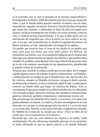 Alfredo Moffatt96
se le acercaba, con lo cuál se pensaba en un proceso esquizofrénico.
Investigando a la familia, había descubierto que era el caso que mencioné
antes, y que la familia había querido sustituir al muerto con ese niño,
creyendo así, engañar a la muerte. Entonces, Fiasché les dijo a los padres
que tenían dos caminos: o elaboraban el duelo de ellos con aquel nene
muerto, sin hacer la trampa de usar al niño vivo como sustituto, como un
clon, o tendrían un hijo esquizofrénico. Y lo que el niño decía con esa
alucinación del esqueleto que veía a la noche era «Ese cadáver no soy
yo», o sea que, con la alucinación, se sacaba el esqueleto de encima. En
última instancia, el niño «deschavaba» la trampa de los padres.
Un pueblo que resuelve bien el tema de los duelos es un pueblo más
sano, pero para eso tienen que estar todos juntos. En Bolivia, las
ceremonias son fuertes, con esa concepción indígena que es mucho más
sabia que esta cultura nuestra tan injusta, tan enferma y que produce tanta
soledad. En ciudades como BuenosAires, hay millones de personas solas
en la selva de cemento, encerradas en sus departamentos, absorbiendo
la papilla virtual de la televisión.
Tenemos que recobrar la cultura criolla que es más sabia. En el campo,
cuando alguien muere, de entrada, le dicen cariñosamente «el finadito»
y hablan durante un tiempo de que el finadito hizo esto, hizo lo otro. En
los velorios, siempre «el finadito era bueno», porque el duelo consiste
en introyectar al muerto, es decir comérselo según Freud, y nadie quiere
comerse un finado malo que luego «le retuerza las tripas». Esto es
exactamente lo que pasa cuando los conflictos pendientes, no elaborados
con el muerto (culpas, reproches, rencores, etc.) producen somatizaciones
gástricas (úlceras), genitales (impotencia), respiratorias (asma), etc.
Hay un tema que nos defiende de la muerte, y es el amor, es lo único que
puede enfrentar a la muerte. La muerte y el amor son antagónicos, lo cual
tiene que ver con que yo existo porque otro me mira, y si ya no me mira
yo no existo más.Además, yo no muero del todo, si alguien me recuerda.
En Madrid leí el lema de un escudo que decía: «Vivir se debe de tal
suerte, que vivo se permanezca en la muerte.»
Recuerdo que, una vez, unos alumnos me trajeron a su madre, viuda
recientemente. Era una señora muy razonable, pero que en ese momento,
se había obstinado en que no quería enterrar a su marido fallecido
 