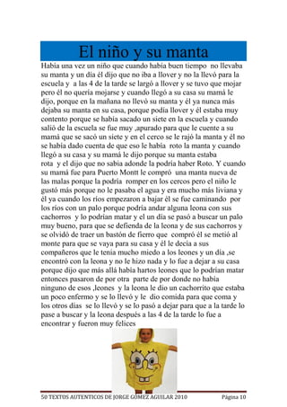 El niño y su manta
Había una vez un niño que cuando había buen tiempo no llevaba
su manta y un día él dijo que no iba a llover y no la llevó para la
escuela y a las 4 de la tarde se largó a llover y se tuvo que mojar
pero él no quería mojarse y cuando llegó a su casa su mamá le
dijo, porque en la mañana no llevó su manta y él ya nunca más
dejaba su manta en su casa, porque podía llover y él estaba muy
contento porque se había sacado un siete en la escuela y cuando
salió de la escuela se fue muy ,apurado para que le cuente a su
mamá que se sacó un siete y en el cerco se le rajó la manta y él no
se había dado cuenta de que eso le había roto la manta y cuando
llegó a su casa y su mamá le dijo porque su manta estaba
rota y el dijo que no sabia adonde la podría haber Roto. Y cuando
su mamá fue para Puerto Montt le compró una manta nueva de
las malas porque la podría romper en los cercos pero el niño le
gustó más porque no le pasaba el agua y era mucho más liviana y
él ya cuando los ríos empezaron a bajar él se fue caminando por
los ríos con un palo porque podría andar alguna leona con sus
cachorros y lo podrían matar y el un día se pasó a buscar un palo
muy bueno, para que se defienda de la leona y de sus cachorros y
se olvidó de traer un bastón de fierro que compró él se metió al
monte para que se vaya para su casa y él le decía a sus
compañeros que le tenia mucho miedo a los leones y un día ,se
encontró con la leona y no le hizo nada y lo fue a dejar a su casa
porque dijo que más allá había hartos leones que lo podrían matar
entonces pasaron de por otra parte de por donde no había
ninguno de esos ,leones y la leona le dio un cachorrito que estaba
un poco enfermo y se lo llevó y le dio comida para que coma y
los otros días se lo llevó y se lo pasó a dejar para que a la tarde lo
pase a buscar y la leona después a las 4 de la tarde lo fue a
encontrar y fueron muy felices




50 TEXTOS AUTENTICOS DE JORGE GÓMEZ AGUILAR 2010             Página 10
 