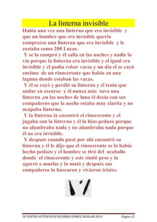 La linterna invisible
Había una vez una linterna que era invisible y
que un hombre que era invisible quería
comprarse una linterna que era invisible y le
costaba como 200 Lucas.
 Y se la compró y él salía en las noches y nadie lo
vía porque la linterna era invisible y el igual era
invisible y el podía robar vacas y un día el se cayó
encima de un rinoceronte que había en una
laguna donde estaban las vacas.
 Y él se cayó y perdió su linterna y él tenia que
andar en oscuras y él nunca más tuvo una
linterna ,en las noches de luna él decía con sus
compañeros que la noche estaba muy clarita y no
ocupaba linterna.
 Y la linterna la encontró el rinoceronte y el
jugaba con la linterna y él la hizo pedazo porque
no alumbraba nada y no alumbraba nada porque
él no era invisible.
 Y después cuando pasó por ahí encontró su
linterna y él le dijo que el rinoceronte se la había
hecho pedazo y el hombre se tiró del acaballo
donde el rinoceronte y este sintió peso y lo
agarró a muelas y lo mató y después sus
compañeros lo buscaron y vivieron tristes.




50 TEXTOS AUTENTICOS DE JORGE GÓMEZ AGUILAR 2010   Página 15
 