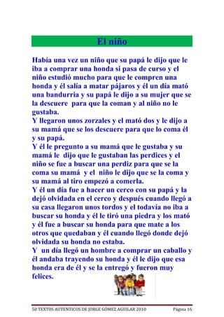 El niño
Había una vez un niño que su papá le dijo que le
iba a comprar una honda si pasa de curso y el
niño estudió mucho para que le compren una
honda y él salía a matar pájaros y él un día mató
una bandurria y su papá le dijo a su mujer que se
la descuere para que la coman y al niño no le
gustaba.
Y llegaron unos zorzales y el mató dos y le dijo a
su mamá que se los descuere para que lo coma él
y su papá.
Y él le pregunto a su mamá que le gustaba y su
mamá le dijo que le gustaban las perdices y el
niño se fue a buscar una perdiz para que se la
coma su mamá y el niño le dijo que se la coma y
su mamá al tiro empezó a comerla.
Y él un día fue a hacer un cerco con su papá y la
dejó olvidada en el cerco y después cuando llegó a
su casa llegaron unos tordos y el todavía no iba a
buscar su honda y él le tiró una piedra y los mató
y él fue a buscar su honda para que mate a los
otros que quedaban y él cuando llegó donde dejó
olvidada su honda no estaba.
Y un día llegó un hombre a comprar un caballo y
él andaba trayendo su honda y él le dijo que esa
honda era de él y se la entregó y fueron muy
felices.



50 TEXTOS AUTENTICOS DE JORGE GÓMEZ AGUILAR 2010   Página 16
 