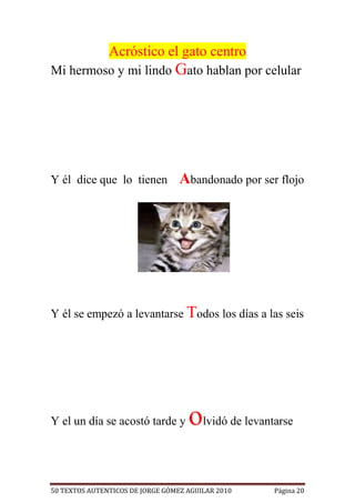 Acróstico el gato centro
Mi hermoso y mi lindo Gato hablan por celular




Y él dice que lo tienen           Abandonado por ser flojo




Y él se empezó a levantarse Todos los días a las seis




Y el un día se acostó tarde y       olvidó de levantarse

50 TEXTOS AUTENTICOS DE JORGE GÓMEZ AGUILAR 2010    Página 20
 