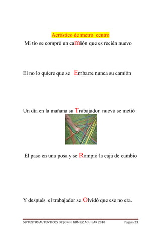 Acróstico de metro centro
Mi tío se compró un camión que es recién nuevo




El no lo quiere que se Embarre nunca su camión




Un día en la mañana su Trabajador nuevo se metió




El paso en una posa y se Rompió la caja de cambio




Y después el trabajador se Olvidó que ese no era.


50 TEXTOS AUTENTICOS DE JORGE GÓMEZ AGUILAR 2010   Página 23
 
