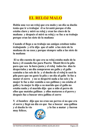 EL RELOJ MALO
Había una vez un reloj que era malo y un día su dueño
tenia que ir a trabajar él se levantó porque el día
estaba claro y miró su reloj y eran las cinco de la
mañana y después el miró su reloj y se fue a su trabajo
porque eran las siete de la mañana

Cuando el llego a su trabajo sus amigos estaban todos
trabajando y el le dijo que el salió a las siete de la
mañana de su casa y porque siempre salía a las siete de
la mañana

 El se dio cuenta de que era su reloj estaba malo de la
hora y él cuando fue para Puerto Montt llevó la pila
para que sea la hora justa y el reloj todos los días lo
despertaba y un día compraron un gallo y el gallo
cantaba a las seis de la y el dueño de el reloj le sacó la
pila para que no gaste la pila y un día al gallo lo fue a
matar el zorro y no se despertó nada a las seis y la
mujer le fue a dar comida a sus gallinas y no estaba el
gallo y la mujer le dijo a su marido que el gallo no
estaba nada y el marido dijo que a sido el perro de
ellos que mataba gallinas y ellos mataron a el perro y
después fue a buscar otra gallina el zorro

Y el hombre dijo que no eran sus perros si no que era
el zorro y llegó un día en que fue a buscar una gallina
y el dueño lo vio             y lo fue a matar y fueron
muy felices.




50 TEXTOS AUTENTICOS DE JORGE GÓMEZ AGUILAR 2010    Página 28
 
