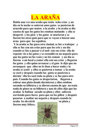 LA ARAÑA
Había una vez una araña que tenia ocho crías y un
día en la noche se unieron unos gatos se pusieron de
acuerdo para que maten a la araña y la araña se dio
cuenta de que los gatos los estaban matando y ella se
despertó y los picó y los gatos se murieron y se
fueron los otros gato para que se vayan a buscar una
urna para que los sepulten.
 Y la araña se fue para otra ciudad, se fue a trabajar y
ella se fue con sus crías para que los crie y un día
cuando se fue a pasear a el mol con sus crías ella de
repente vio a los gatos y se escondió en un negocio para
que los gatos no los vean y no los coman y un día se
fueron a un local a comer ella con sus crías y llegaron
los gatos y ella quiso arrancar y el gato le dijo que no
arranquen que ellos no le iban a hacer nada y la
araña se sentó y ellos se pusieron a tomar y la araña
se curó y después cuando los gatos se pusieron a
dormir ella les sacó toda su plata y se fue para otro
país. Cuando los gatos se despertaron, llegaron a
cobrar una plata donde durmieron y ellos estaban
sacando su billetera y se dieron cuenta de que no tenia
nada de plata en su billetera y uno de ellos dijo que las
arañas le habían sacado su plata y ellos salieron
corriendo para fuera para que no los pillen y después
pasaron a asaltar un negocio y después cuando la
araña les devolvió                        su plata y
fueron muy felices.




50 TEXTOS AUTENTICOS DE JORGE GÓMEZ AGUILAR 2010   Página 29
 