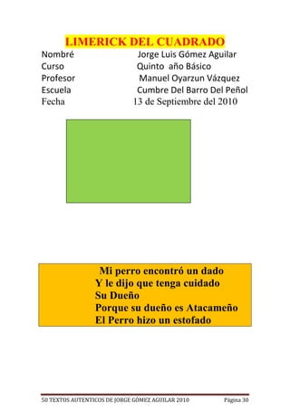 LIMERICK DEL CUADRADO
Nombré                        Jorge Luis Gómez Aguilar
Curso                         Quinto año Básico
Profesor                      Manuel Oyarzun Vázquez
Escuela                       Cumbre Del Barro Del Peñol
Fecha                        13 de Septiembre del 2010




                  Mi perro encontró un dado
                 Y le dijo que tenga cuidado
                 Su Dueño
                 Porque su dueño es Atacameño
                 El Perro hizo un estofado




50 TEXTOS AUTENTICOS DE JORGE GÓMEZ AGUILAR 2010   Página 30
 