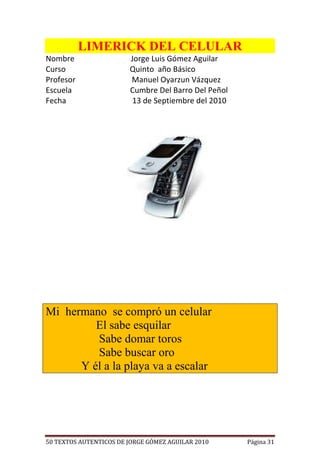 LIMERICK DEL CELULAR
Nombre                  Jorge Luis Gómez Aguilar
Curso                   Quinto año Básico
Profesor                Manuel Oyarzun Vázquez
Escuela                 Cumbre Del Barro Del Peñol
Fecha                    13 de Septiembre del 2010




Mi hermano se compró un celular
         El sabe esquilar
         Sabe domar toros
         Sabe buscar oro
      Y él a la playa va a escalar




50 TEXTOS AUTENTICOS DE JORGE GÓMEZ AGUILAR 2010     Página 31
 