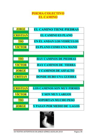POEMA COLECTIVO
                    EL CAMINO


  JORGE            EL CAMINO TIENE PIEDRAS
CRISTIAN                  EL CAMINO ES PLANO

    TIO            EN ÉL ANDAN LOS VEHÍCULOS

 VICTOR              ES PLANO COMO UNA MANO



    TIO               HAY CAMINOS DE PIEDRAS

 VICTOR               HAY CAMINOS DE TIERRA

  JORGE                 Y CAMINOS DE ASFALTO

CRITIAN               DONDE HUBO UNA GUERRA



CRISTIAN          LOS CAMINOS SON MUY FIRMES

 VÍCTOR                    Y SON MUY LARGOS

    TIO                SOPORTAN MUCHO PESO

  JORGE           Y PASAN POR MEDIO DE LAGOS




50 TEXTOS AUTENTICOS DE JORGE GÓMEZ AGUILAR 2010   Página 38
 