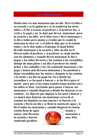 Las manzanas
Había una vez una manzana que un día llevó el niño a
su escuela y se la quitaron y se la comieron los otros
niños y él fue a acusar al profesor y el profesor fue a
verlo y le pegó y no lo dejó que lleven manzanas para
la escuela y un niño no le hizo caso y llevó manzanas y
le dio a todos pero menos a el niño que le comió la
manzana la otra ves y el niño le dijo que se lo coman
todas y no le den nada a él porque él igual había
llevado manzanas a la escuela y ellos un día no le
dieron nada al profesor y el profesor se enojó mucho
con los alumnos y cuando lleven manzanas le iba a
pegar y los niños llevaron y las comían a las escondidas
debajo de unos pinos y un día el profesor los sintió
gritar y fue calladito y los vio comiendo manzanas y les
pegó y nunca más llevaron manzanas y las pasaban a
dejar escondidas por las matas y después se las comían
a la tarde y un día un papá los vio a donde las
escondían y se las pasó a buscar y se las llevó para el
monte para que se las coma cuando tenga mucha sed y
los niños se iban corriendo para pasar a buscar sus
manzanas y cuando llegaron a donde las dejaron ya no
estaban , Ay dijeron que alguien se las pasó a buscar y
ya nunca mas dejaron sus manzanas cerca de el
camino las dejaban en una cuneta y se fueron a la
escuela y llovía un día y se llenó la cuneta de agua y le
llevó todas las manzanas y cuando llegaron la cuneta
estaba llena de agua                        nomás y
nunca más llevaron                          manzanas a
la escuela y fueron                         muy feliz
comiendo perdices



50 TEXTOS AUTENTICOS DE JORGE GÓMEZ AGUILAR 2010   Página 6
 