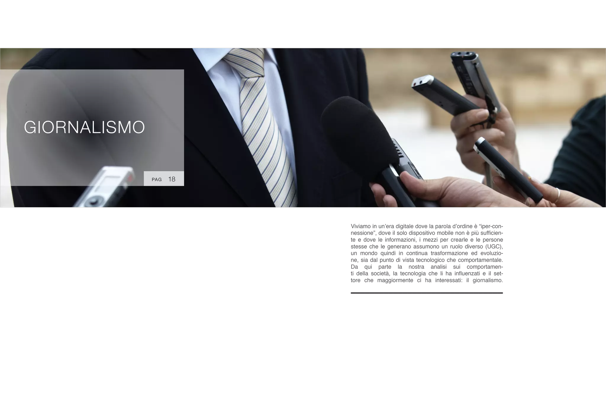 :
GIORNALISMO
Viviamo in un’era digitale dove la parola d’ordine è “iper-con-
nessione”, dove il solo dispositivo mobile non è più sufficien-
te e dove le informazioni, i mezzi per crearle e le persone
stesse che le generano assumono un ruolo diverso (UGC),
un mondo quindi in continua trasformazione ed evoluzio-
ne, sia dal punto di vista tecnologico che comportamentale.
Da qui parte la nostra analisi sui comportamen-
ti della società, la tecnologia che li ha influenzati e il set-
tore che maggiormente ci ha interessati: il giornalismo.
18PAG
 