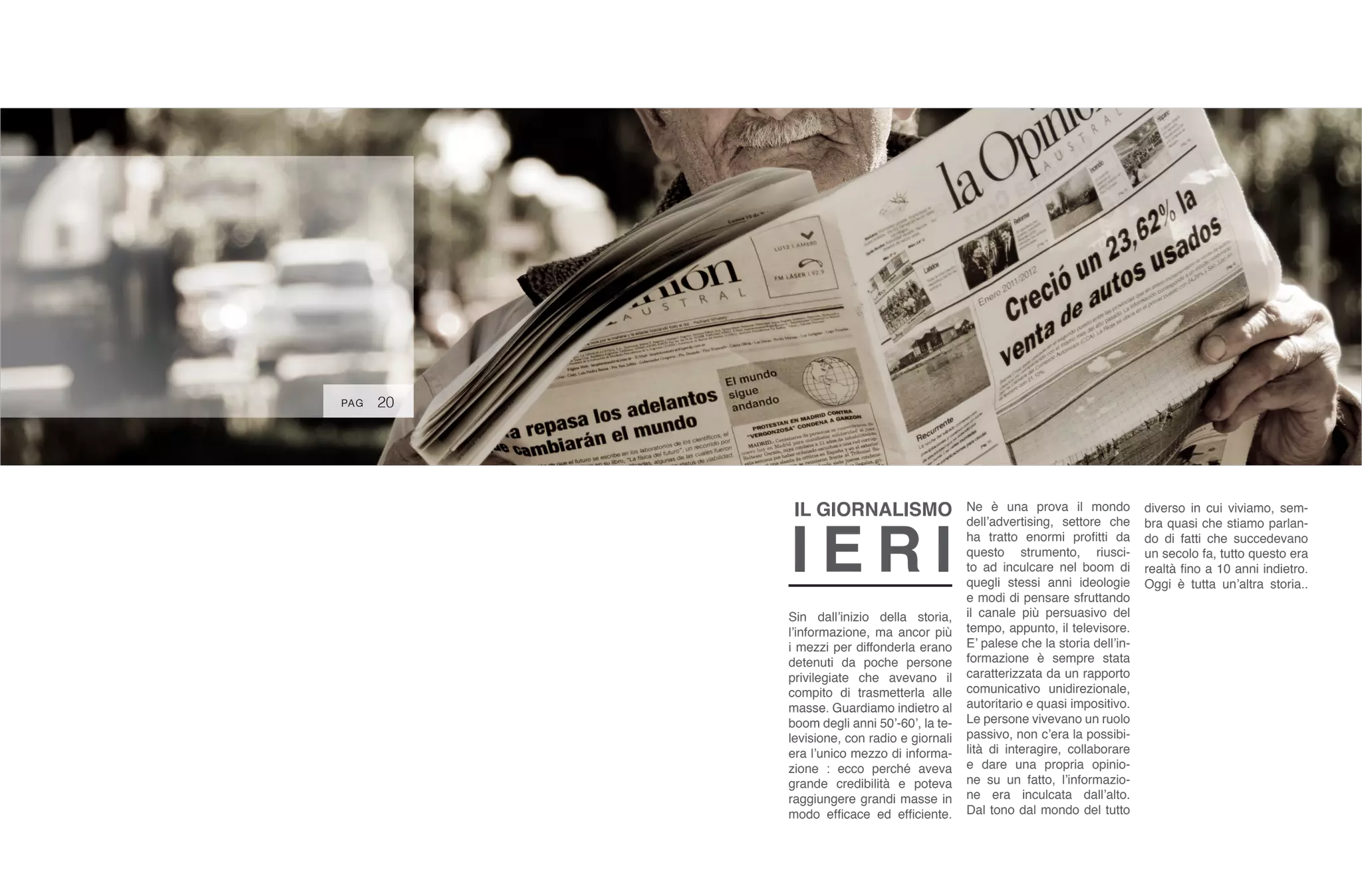 20
Sin dall’inizio della storia,
l’informazione, ma ancor più
i mezzi per diffonderla erano
detenuti da poche persone
privilegiate che avevano il
compito di trasmetterla alle
masse. Guardiamo indietro al
boom degli anni 50’-60’, la te-
levisione, con radio e giornali
era l’unico mezzo di informa-
zione : ecco perché aveva
grande credibilità e poteva
raggiungere grandi masse in
modo efficace ed efficiente.
Ne è una prova il mondo
dell’advertising, settore che
ha tratto enormi profitti da
questo strumento, riusci-
to ad inculcare nel boom di
quegli stessi anni ideologie
e modi di pensare sfruttando
il canale più persuasivo del
tempo, appunto, il televisore.
E’ palese che la storia dell’in-
formazione è sempre stata
caratterizzata da un rapporto
comunicativo unidirezionale,
autoritario e quasi impositivo.
Le persone vivevano un ruolo
passivo, non c’era la possibi-
lità di interagire, collaborare
e dare una propria opinio-
ne su un fatto, l’informazio-
ne era inculcata dall’alto.
Dal tono dal mondo del tutto
diverso in cui viviamo, sem-
bra quasi che stiamo parlan-
do di fatti che succedevano
un secolo fa, tutto questo era
realtà fino a 10 anni indietro.
Oggi è tutta un’altra storia..
IL GIORNALISMO
I E R I
PAG
 