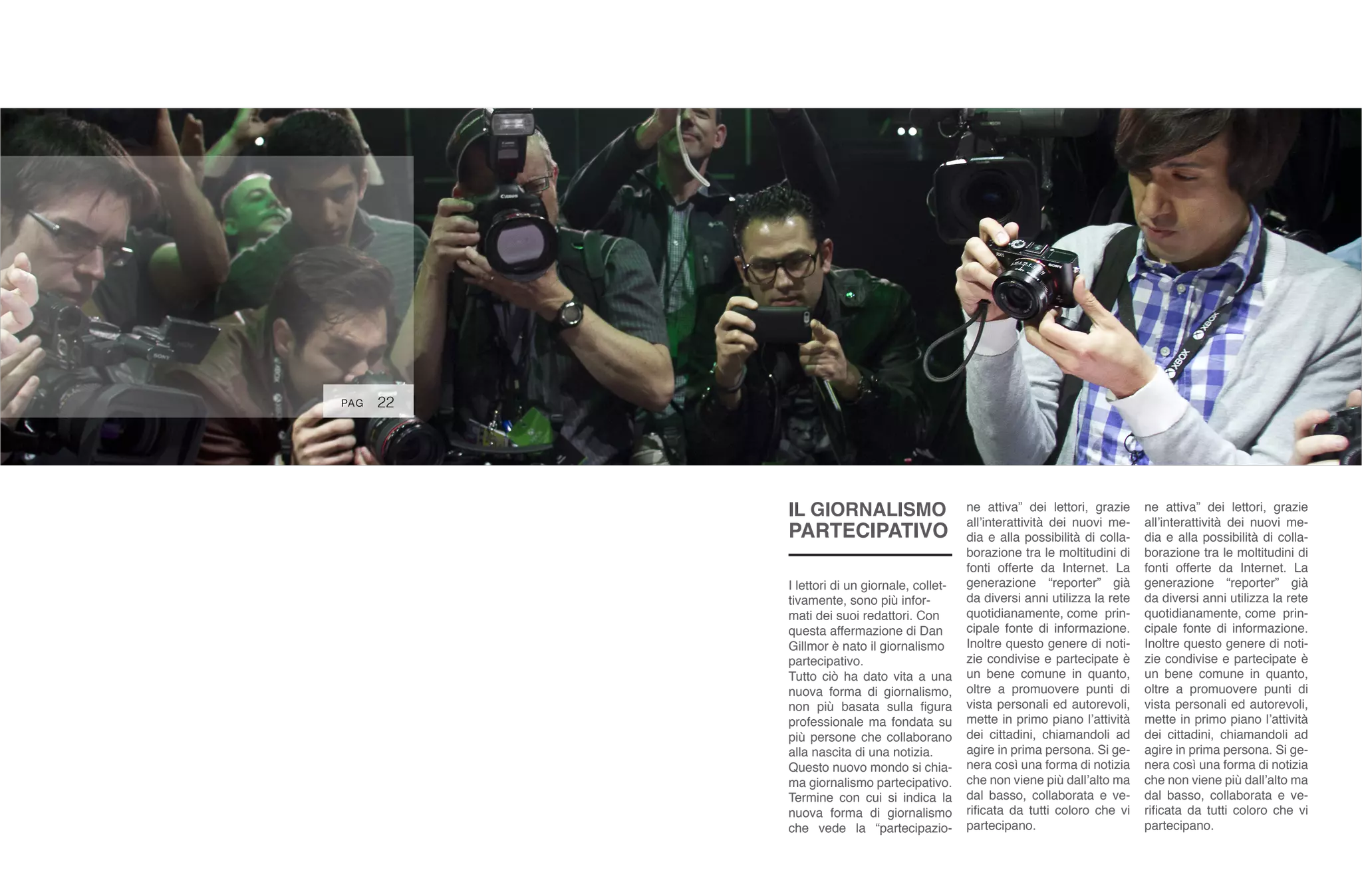 22
I lettori di un giornale, collet-
tivamente, sono più infor-
mati dei suoi redattori. Con
questa affermazione di Dan
Gillmor è nato il giornalismo
partecipativo.
Tutto ciò ha dato vita a una
nuova forma di giornalismo,
non più basata sulla figura
professionale ma fondata su
più persone che collaborano
alla nascita di una notizia.
Questo nuovo mondo si chia-
ma giornalismo partecipativo.
Termine con cui si indica la
nuova forma di giornalismo
che vede la “partecipazio-
ne attiva” dei lettori, grazie
all’interattività dei nuovi me-
dia e alla possibilità di colla-
borazione tra le moltitudini di
fonti offerte da Internet. La
generazione “reporter” già
da diversi anni utilizza la rete
quotidianamente, come prin-
cipale fonte di informazione.
Inoltre questo genere di noti-
zie condivise e partecipate è
un bene comune in quanto,
oltre a promuovere punti di
vista personali ed autorevoli,
mette in primo piano l’attività
dei cittadini, chiamandoli ad
agire in prima persona. Si ge-
nera così una forma di notizia
che non viene più dall’alto ma
dal basso, collaborata e ve-
rificata da tutti coloro che vi
partecipano.
ne attiva” dei lettori, grazie
all’interattività dei nuovi me-
dia e alla possibilità di colla-
borazione tra le moltitudini di
fonti offerte da Internet. La
generazione “reporter” già
da diversi anni utilizza la rete
quotidianamente, come prin-
cipale fonte di informazione.
Inoltre questo genere di noti-
zie condivise e partecipate è
un bene comune in quanto,
oltre a promuovere punti di
vista personali ed autorevoli,
mette in primo piano l’attività
dei cittadini, chiamandoli ad
agire in prima persona. Si ge-
nera così una forma di notizia
che non viene più dall’alto ma
dal basso, collaborata e ve-
rificata da tutti coloro che vi
partecipano.
PAG
IL GIORNALISMO
PARTECIPATIVO
 