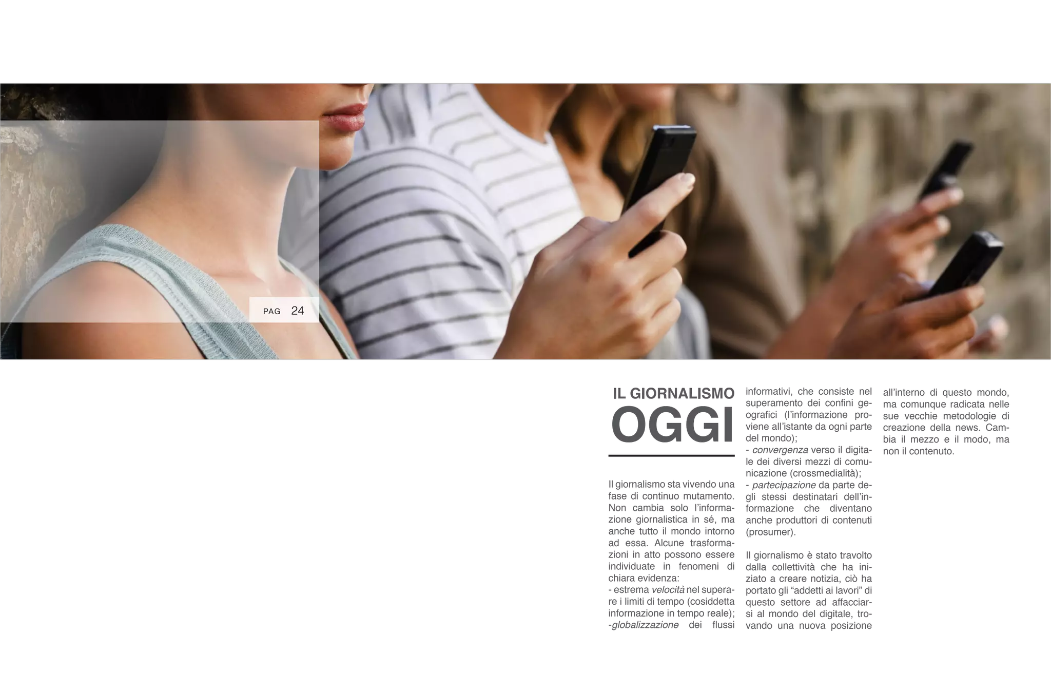 24
Il giornalismo sta vivendo una
fase di continuo mutamento.
Non cambia solo l’informa-
zione giornalistica in sé, ma
anche tutto il mondo intorno
ad essa. Alcune trasforma-
zioni in atto possono essere
individuate in fenomeni di
chiara evidenza:
- estrema velocità nel supera-
re i limiti di tempo (cosiddetta
informazione in tempo reale);
-globalizzazione dei flussi
informativi, che consiste nel
superamento dei confini ge-
ografici (l’informazione pro-
viene all’istante da ogni parte
del mondo);
- convergenza verso il digita-
le dei diversi mezzi di comu-
nicazione (crossmedialità);
- partecipazione da parte de-
gli stessi destinatari dell’in-
formazione che diventano
anche produttori di contenuti
(prosumer).
Il giornalismo è stato travolto
dalla collettività che ha ini-
ziato a creare notizia, ciò ha
portato gli “addetti ai lavori” di
questo settore ad affacciar-
si al mondo del digitale, tro-
vando una nuova posizione
all’interno di questo mondo,
ma comunque radicata nelle
sue vecchie metodologie di
creazione della news. Cam-
bia il mezzo e il modo, ma
non il contenuto.
IL GIORNALISMO
OGGI
PAG
 