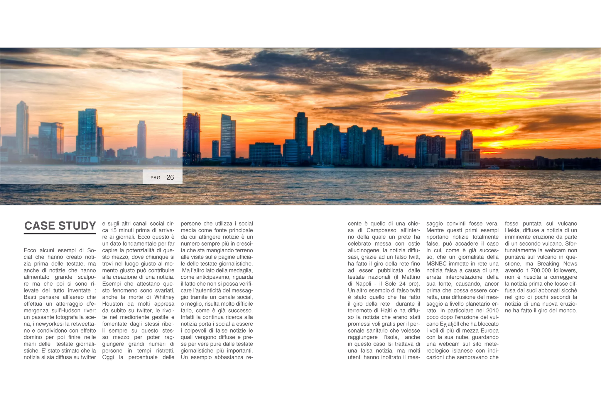 26
persone che utilizza i social
media come fonte principale
da cui attingere notizie è un
numero sempre più in cresci-
ta che sta mangiando terreno
alle visite sulle pagine ufficia-
le delle testate giornalistiche.
Ma l’altro lato della medaglia,
come anticipavamo, riguarda
il fatto che non si possa verifi-
care l’autenticità del messag-
gio tramite un canale social,
o meglio, risulta molto difficile
farlo, come è già successo.
Infatti la continua ricerca alla
notizia porta i social a essere
i colpevoli di false notizie le
quali vengono diffuse e pre-
se per vere pure dalle testate
giornalistiche più importanti.
Un esempio abbastanza re-
cente è quello di una chie-
sa di Campbasso all’inter-
no della quale un prete ha
celebrato messa con ostie
allucinogene, la notizia diffu-
sasi, grazie ad un falso twitt,
ha fatto il giro della rete fino
ad esser pubblicata dalle
testate nazionali (il Mattino
di Napoli - il Sole 24 ore).
Un altro esempio di falso twitt
è stato quello che ha fatto
il giro della rete durante il
terremoto di Haiti e ha diffu-
so la notizia che erano stati
promessi voli gratis per il per-
sonale sanitario che volesse
raggiungere l’isola, anche
in questo caso lsi trattava di
una falsa notizia, ma molti
utenti hanno inoltrato il mes-
saggio convinti fosse vera.
Mentre questi primi esempi
riportano notizie totalmente
false, può accadere il caso
in cui, come è già succes-
so, che un giornalista della
MSNBC immette in rete una
notizia falsa a causa di una
errata interpretazione della
sua fonte, causando, ancor
prima che possa essere cor-
retta, una diffusione del mes-
saggio a livello planetario er-
rato. In particolare nel 2010
poco dopo l’eruzione del vul-
cano Eyjafjöll che ha bloccato
i voli di più di mezza Europa
con la sua nube, guardando
una webcam sul sito mete-
reologico islanese con indi-
cazioni che sembravano che
fosse puntata sul vulcano
Hekla, diffuse a notizia di un
imminente eruzione da parte
di un secondo vulcano. Sfor-
tunatamente la webcam non
puntava sul vulcano in que-
stione, ma Breaking News
avendo 1.700.000 followers,
non è riuscita a correggere
la notizia prima che fosse dif-
fusa dai suoi abbonati sicché
nel giro di pochi secondi la
notizia di una nuova eruzio-
ne ha fatto il giro del mondo.
Ecco alcuni esempi di So-
cial che hanno creato noti-
zia prima delle testate, ma
anche di notizie che hanno
alimentato grande scalpo-
re ma che poi si sono ri-
levate del tutto inventate :
Basti pensare all’aereo che
effettua un atterraggio d’e-
mergenza sull’Hudson river:
un passante fotografa la sce-
na, i newyorkesi la retweetta-
no e condividono con effetto
domino per poi finire nelle
mani delle testate giornali-
stiche. E’ stato stimato che la
notizia si sia diffusa su twitter
e sugli altri canali social cir-
ca 15 minuti prima di arriva-
re ai giornali. Ecco questo è
un dato fondamentale per far
capire la potenzialità di que-
sto mezzo, dove chiunque si
trovi nel luogo giusto al mo-
mento giusto può contribuire
alla creazione di una notizia.
Esempi che attestano que-
sto fenomeno sono svariati,
anche la morte di Whitney
Houston da molti appresa
da subito su twitter, le rivol-
te nel medioriente gestite e
fomentate dagli stessi ribel-
li sempre su questo stes-
so mezzo per poter rag-
giungere grandi numeri di
persone in tempi ristretti.
Oggi la percentuale delle
CASE STUDY
PAG
 