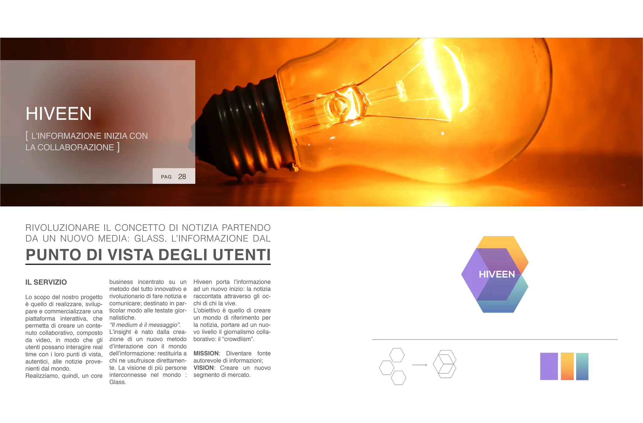HIVEEN
[ L’INFORMAZIONE INIZIA CON
LA COLLABORAZIONE ]
28
IL SERVIZIO
Lo scopo del nostro progetto
è quello di realizzare, svilup-
pare e commercializzare una
piattaforma interattiva, che
permetta di creare un conte-
nuto collaborativo, composto
da video, in modo che gli
utenti possano interagire real
time con i loro punti di vista,
autentici, alle notizie prove-
nienti dal mondo.
Realizziamo, quindi, un core
business incentrato su un
metodo del tutto innovativo e
rivoluzionario di fare notizia e
comunicare; destinato in par-
ticolar modo alle testate gior-
nalistiche.
“Il medium è il messaggio”.
L’insight è nato dalla crea-
zione di un nuovo metodo
d’interazione con il mondo
dell’informazione: restituirla a
chi ne usufruisce direttamen-
te. La visione di più persone
interconnesse nel mondo :
Glass.
RIVOLUZIONARE IL CONCETTO DI NOTIZIA PARTENDO
DA UN NUOVO MEDIA: GLASS. L’INFORMAZIONE DAL
PUNTO DI VISTA DEGLI UTENTI
Hiveen porta l’informazione
ad un nuovo inizio: la notizia
raccontata attraverso gli oc-
chi di chi la vive.
L’obiettivo è quello di creare
un mondo di riferimento per
la notizia, portare ad un nuo-
vo livello il giornalismo colla-
borativo: il “crowdlism”.
MISSION: Diventare fonte
autorevole di informazioni;
VISION: Creare un nuovo
segmento di mercato.
PAG
 