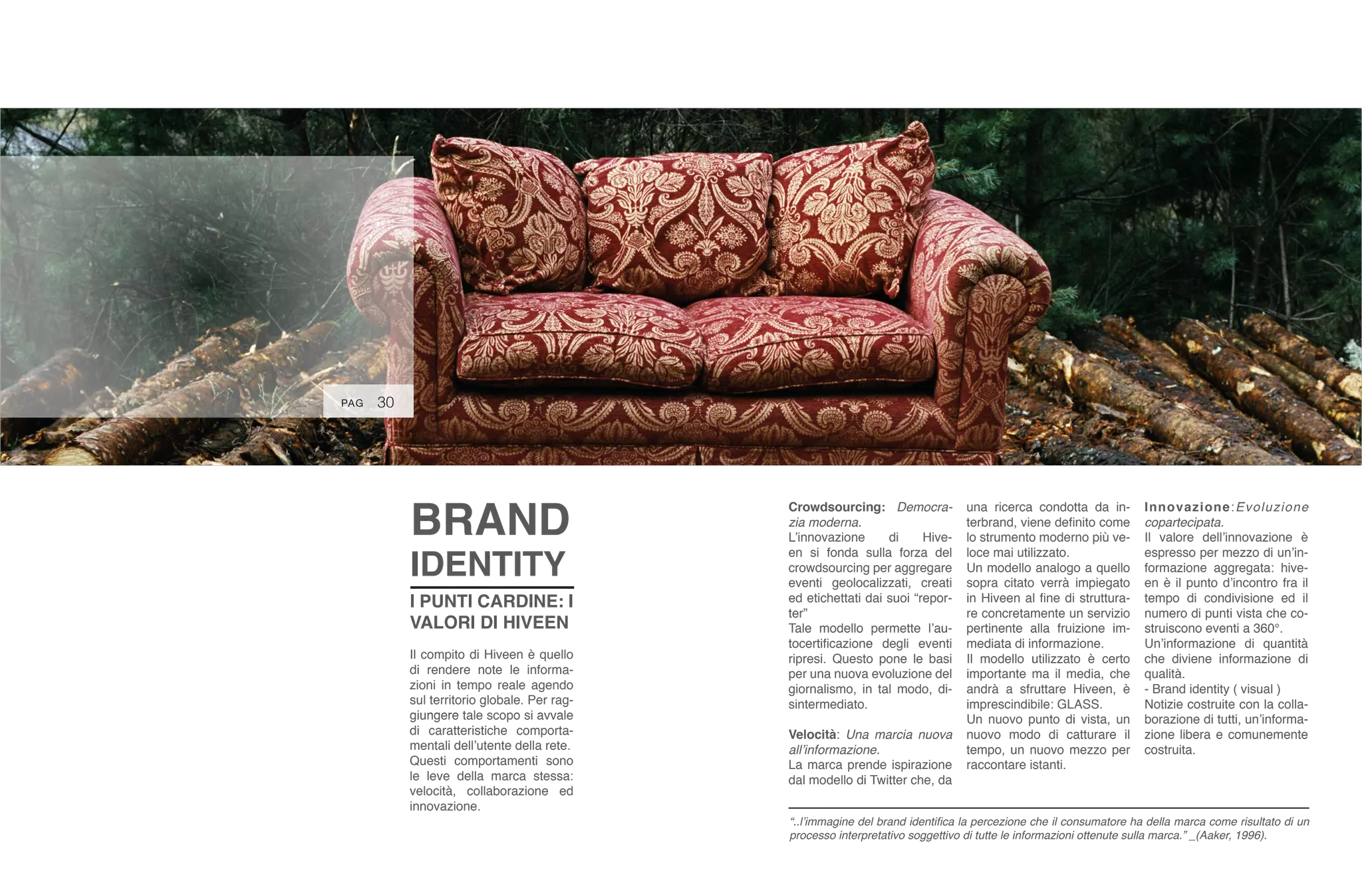 30
I PUNTI CARDINE: I
VALORI DI HIVEEN
Il compito di Hiveen è quello
di rendere note le informa-
zioni in tempo reale agendo
sul territorio globale. Per rag-
giungere tale scopo si avvale
di caratteristiche comporta-
mentali dell’utente della rete.
Questi comportamenti sono
le leve della marca stessa:
velocità, collaborazione ed
innovazione.
BRAND
IDENTITY
Crowdsourcing: Democra-
zia moderna.
L’innovazione di Hive-
en si fonda sulla forza del
crowdsourcing per aggregare
eventi geolocalizzati, creati
ed etichettati dai suoi “repor-
ter”
Tale modello permette l’au-
tocertificazione degli eventi
ripresi. Questo pone le basi
per una nuova evoluzione del
giornalismo, in tal modo, di-
sintermediato.
Velocità: Una marcia nuova
all’informazione.
La marca prende ispirazione
dal modello di Twitter che, da
una ricerca condotta da in-
terbrand, viene definito come
lo strumento moderno più ve-
loce mai utilizzato.
Un modello analogo a quello
sopra citato verrà impiegato
in Hiveen al fine di struttura-
re concretamente un servizio
pertinente alla fruizione im-
mediata di informazione.
Il modello utilizzato è certo
importante ma il media, che
andrà a sfruttare Hiveen, è
imprescindibile: GLASS.
Un nuovo punto di vista, un
nuovo modo di catturare il
tempo, un nuovo mezzo per
raccontare istanti.
Innovazione:Evoluzione
copartecipata.
Il valore dell’innovazione è
espresso per mezzo di un’in-
formazione aggregata: hive-
en è il punto d’incontro fra il
tempo di condivisione ed il
numero di punti vista che co-
struiscono eventi a 360°.
Un’informazione di quantità
che diviene informazione di
qualità.
- Brand identity ( visual )
Notizie costruite con la colla-
borazione di tutti, un’informa-
zione libera e comunemente
costruita.
“..l’immagine del brand identifica la percezione che il consumatore ha della marca come risultato di un
processo interpretativo soggettivo di tutte le informazioni ottenute sulla marca.” _(Aaker, 1996).
PAG
 