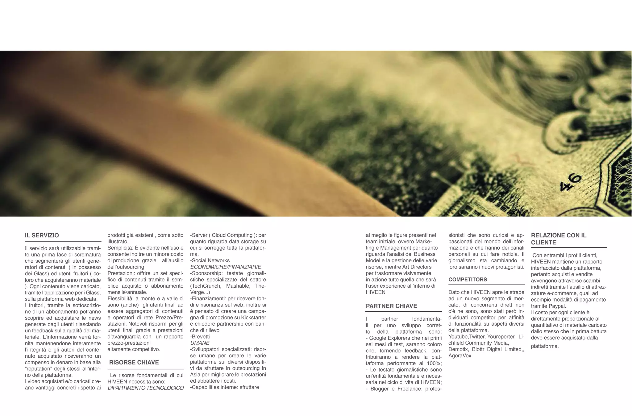 IL SERVIZIO
Il servizio sarà utilizzabile trami-
te una prima fase di scrematura
che segmenterà gli utenti gene-
ratori di contenuti ( in possesso
dei Glass) ed utenti fruitori ( co-
loro che acquisteranno materiale
). Ogni contenuto viene caricato,
tramite l’applicazione per i Glass,
sulla piattaforma web dedicata.
I fruitori, tramite la sottoscrizio-
ne di un abbonamento potranno
scoprire ed acquistare le news
generate dagli utenti rilasciando
un feedback sulla qualità del ma-
teriale. L’informazione verrà for-
nita mantenendone interamente
l’integrità e gli autori del conte-
nuto acquistato riceveranno un
compenso in denaro in base alla
“reputation” degli stessi all’inter-
no della piattaforma.
I video acquistati e/o caricati cre-
ano vantaggi concreti rispetto ai
prodotti già esistenti, come sotto
illustrato.
Semplicità: È evidente nell’uso e
consente inoltre un minore costo
di produzione, grazie all’ausilio
dell’outsourcing
Prestazioni: offrire un set speci-
fico di contenuti tramite il sem-
plice acquisto o abbonamento
mensileannuale.
Flessibilità: a monte e a valle ci
sono (anche) gli utenti finali ad
essere aggregatori di contenuti
e operatori di rete Prezzo/Pre-
stazioni. Notevoli risparmi per gli
utenti finali grazie a prestazioni
d’avanguardia con un rapporto
prezzo-prestazioni
altamente competitivo.
RISORSE CHIAVE
Le risorse fondamentali di cui
HIVEEN necessita sono:
DIPARTIMENTO TECNOLOGICO
-Server ( Cloud Computing ): per
quanto riguarda data storage su
cui si sorregge tutta la piattafor-
ma.
-Social Networks
ECONOMICHE/FINANZIARIE
-Sponsorship: testate giornali-
stiche specializzate del settore
(TechCrunch, Mashable, The-
Verge...)
-Finanziamenti: per ricevere fon-
di e risonanza sul web; inoltre si
è pensato di creare una campa-
gna di promozione su Kickstarter
e chiedere partnership con ban-
che di rilievo
-Brevetti
UMANE
-Sviluppatori specializzati: risor-
se umane per creare le varie
piattaforme sui diversi dispositi-
vi da sfruttare in outsourcing in
Asia per migliorare le prestazioni
ed abbattere i costi.
-Capabilities interne: sfruttare
al meglio le figure presenti nel
team iniziale, ovvero Marke-
ting e Management per quanto
riguarda l’analisi del Business
Model e la gestione delle varie
risorse, mentre Art Directors
per trasformare visivamente
in azione tutto quella che sarà
l’user experience all’interno di
HIVEEN
PARTNER CHIAVE
I partner fondamenta-
li per uno sviluppo corret-
to della piattaforma sono:
- Google Explorers che nei primi
sei mesi di test, saranno coloro
che, fornendo feedback, con-
tribuiranno a rendere la piat-
taforma performante al 100%;
- Le testate giornalistiche sono
un’entità fondamentale e neces-
saria nel ciclo di vita di HIVEEN;
- Blogger e Freelance: profes-
sionisti che sono curiosi e ap-
passionati del mondo dell’infor-
mazione e che hanno dei canali
personali su cui fare notizia. Il
giornalismo sta cambiando e
loro saranno i nuovi protagonisti.
COMPETITORS
Dato che HIVEEN apre le strade
ad un nuovo segmento di mer-
cato, di concorrenti dirett non
c’è ne sono, sono stati però in-
dividuati competitor per affinità
di funzionalità su aspetti diversi
della piattaforma.
Youtube,Twitter, Youreporter, Li-
chfield Community Media,
Demotix, Blottr Digital Limited,,
AgoraVox.
RELAZIONE CON IL
CLIENTE
Con entrambi i profili clienti,
HIVEEN mantiene un rapporto
interfacciato dalla piattaforma,
pertanto acquisti e vendite
avvengono attraverso scambi
indiretti tramite l’ausilio di attrez-
zature e-commerce, quali ad
esempio modalità di pagamento
tramite Paypal.
Il costo per ogni cliente è
direttamente proporzionale al
quantitativo di materiale caricato
dallo stesso che in prima battuta
deve essere acquistato dalla
piattaforma.
 