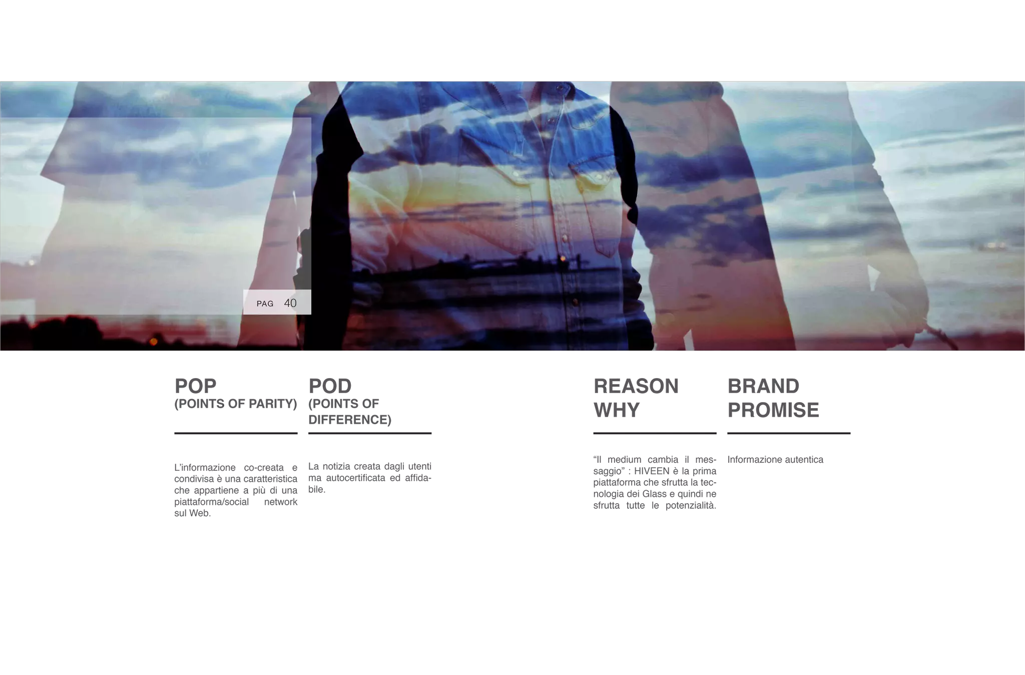POP
(POINTS OF PARITY)
L’informazione co-creata e
condivisa è una caratteristica
che appartiene a più di una
piattaforma/social network
sul Web.
POD
(POINTS OF
DIFFERENCE)
La notizia creata dagli utenti
ma autocertificata ed affida-
bile.
40PAG
BRAND
PROMISE
Informazione autentica
REASON
WHY
“Il medium cambia il mes-
saggio” : HIVEEN è la prima
piattaforma che sfrutta la tec-
nologia dei Glass e quindi ne
sfrutta tutte le potenzialità.
 