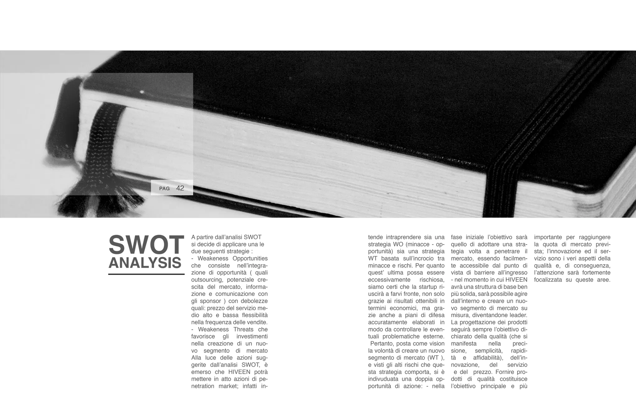 PAG 48
A partire dall’analisi SWOT
si decide di applicare una le
due seguenti strategie :
- Weakeness Opportunities
che consiste nell’integra-
zione di opportunità ( quali
outsourcing, potenziale cre-
scita del mercato, informa-
zione e comunicazione con
gli sponsor ) con debolezze
quali: prezzo del servizio me-
dio alto e bassa flessibilità
nella frequenza delle vendite.
- Weakeness Threats che
favorisce gli investimenti
nella creazione di un nuo-
vo segmento di mercato
Alla luce delle azioni sug-
gerite dall’analisi SWOT, è
emerso che HIVEEN potrà
mettere in atto azioni di pe-
netration market; infatti in-
SWOT
ANALYSIS
48PAG 40PAG
tende intraprendere sia una
strategia WO (minacce - op-
portunità) sia una strategia
WT basata sull’incrocio tra
minacce e rischi. Per quanto
quest’ ultima possa essere
eccessivamente rischiosa,
siamo certi che la startup ri-
uscirà a farvi fronte, non solo
grazie ai risultati ottenibili in
termini economici, ma gra-
zie anche a piani di difesa
accuratamente elaborati in
modo da controllare le even-
tuali problematiche esterne.
Pertanto, posta come vision
la volontà di creare un nuovo
segmento di mercato (WT ),
e visti gli alti rischi che que-
sta strategia comporta, si è
indivuduata una doppia op-
portunità di azione: - nella
fase iniziale l’obiettivo sarà
quello di adottare una stra-
tegia volta a penetrare il
mercato, essendo facilmen-
te accessibile dal punto di
vista di barriere all’ingresso
- nel momento in cui HIVEEN
avrà una struttura di base ben
più solida, sarà possibile agire
dall’interno e creare un nuo-
vo segmento di mercato su
misura, diventandone leader.
La progettazione dei prodotti
seguirà sempre l’obiettivo di-
chiarato della qualità (che si
manifesta nella preci-
sione, semplicità, rapidi-
tà e affidabilità), dell’in-
novazione, del servizio
e del prezzo. Fornire pro-
dotti di qualità costituisce
l’obiettivo principale e più
importante per raggiungere
la quota di mercato previ-
sta; l’innovazione ed il ser-
vizio sono i veri aspetti della
qualità e, di conseguenza,
l’attenzione sarà fortemente
focalizzata su queste aree.
42PAG
 